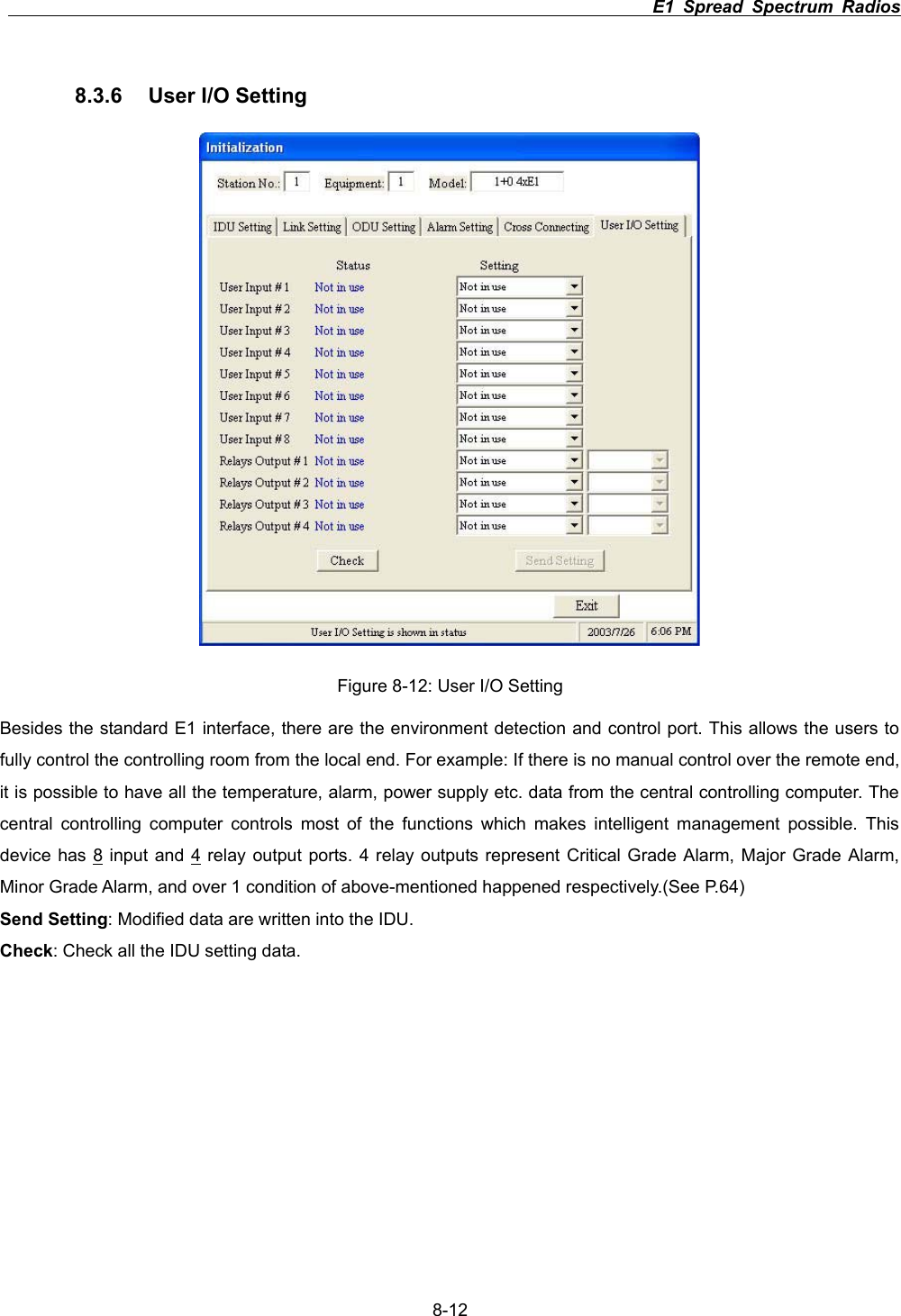                                                                          E1 Spread Spectrum Radios      8-128.3.6  User I/O Setting Figure 8-12: User I/O Setting Besides the standard E1 interface, there are the environment detection and control port. This allows the users to fully control the controlling room from the local end. For example: If there is no manual control over the remote end, it is possible to have all the temperature, alarm, power supply etc. data from the central controlling computer. The central controlling computer controls most of the functions which makes intelligent management possible. This device has 8 input and 4 relay output ports. 4 relay outputs represent Critical Grade Alarm, Major Grade Alarm, Minor Grade Alarm, and over 1 condition of above-mentioned happened respectively.(See P.64) Send Setting: Modified data are written into the IDU. Check: Check all the IDU setting data. 