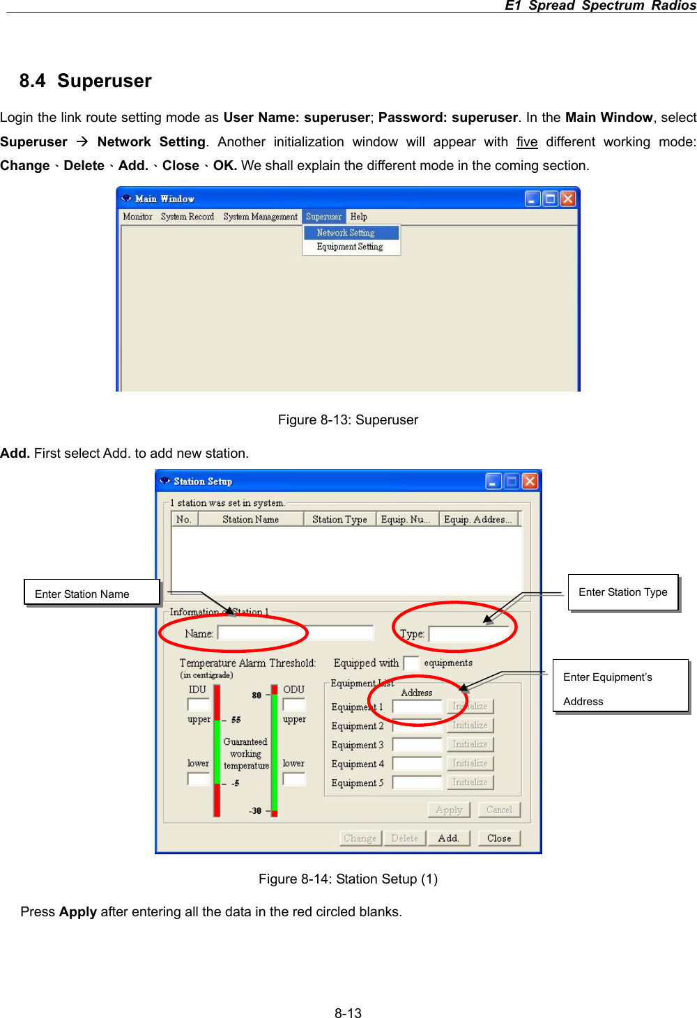                                                                          E1 Spread Spectrum Radios      8-138.4 Superuser Login the link route setting mode as User Name: superuser;Password: superuser. In the Main Window, select Superuser &AElig;Network Setting. Another initialization window will appear with five different working mode: Change&Epsilon;Delete&Epsilon;Add.&Epsilon;Close&Epsilon;OK. We shall explain the different mode in the coming section.   Figure 8-13: Superuser Add. First select Add. to add new station. Figure 8-14: Station Setup (1) Press Apply after entering all the data in the red circled blanks. Enter Equipment&rsquo;s AddressEnter Station Name  Enter Station Type