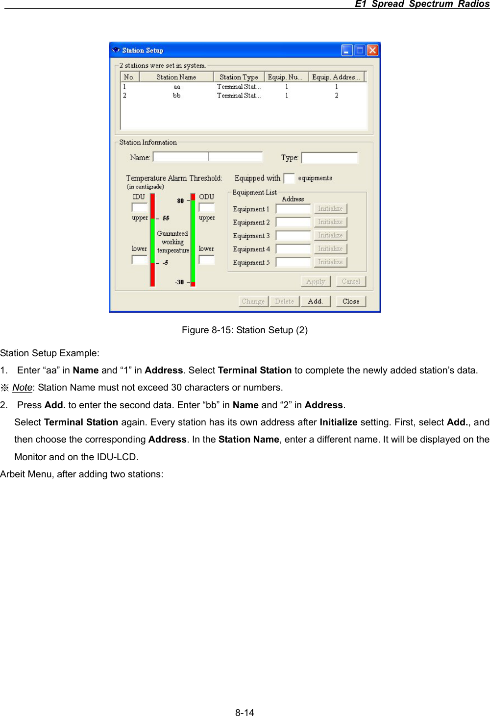                                                                          E1 Spread Spectrum Radios      8-14Figure 8-15: Station Setup (2) Station Setup Example: 1.  Enter &ldquo;aa&rdquo; in Name and &ldquo;1&rdquo; in Address. Select Terminal Station to complete the newly added station&rsquo;s data. ϡNote: Station Name must not exceed 30 characters or numbers. 2. Press Add. to enter the second data. Enter &ldquo;bb&rdquo; in Name and &ldquo;2&rdquo; in Address.Select Terminal Station again. Every station has its own address after Initialize setting. First, select Add., and then choose the corresponding Address. In the Station Name, enter a different name. It will be displayed on the Monitor and on the IDU-LCD. Arbeit Menu, after adding two stations: 
