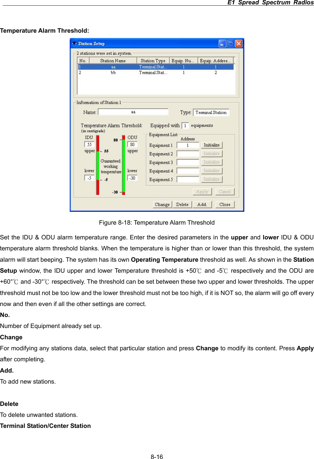                                                                          E1 Spread Spectrum Radios      8-16Temperature Alarm Threshold: Figure 8-18: Temperature Alarm Threshold Set the IDU &amp; ODU alarm temperature range. Enter the desired parameters in the upper and lower IDU &amp; ODU temperature alarm threshold blanks. When the temperature is higher than or lower than this threshold, the system alarm will start beeping. The system has its own Operating Temperature threshold as well. As shown in the Station Setup window, the IDU upper and lower Temperature threshold is +50  and к-5  respectively and the ODU are к+60&deg;  and к-30&deg;  respectively. The threshold can be set between these two upper and lower thresholds. The upper кthreshold must not be too low and the lower threshold must not be too high, if it is NOT so, the alarm will go off every now and then even if all the other settings are correct. No.Number of Equipment already set up. Change For modifying any stations data, select that particular station and press Change to modify its content. Press Applyafter completing.   Add.To add new stations. Delete To delete unwanted stations. Terminal Station/Center Station 