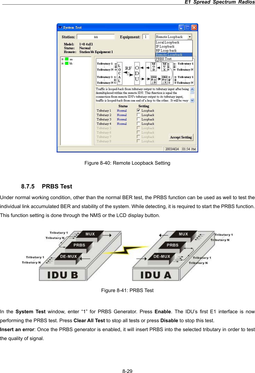                                                                          E1 Spread Spectrum Radios      8-29Figure 8-40: Remote Loopback Setting 8.7.5 PRBS Test Under normal working condition, other than the normal BER test, the PRBS function can be used as well to test the individual link accumulated BER and stability of the system. While detecting, it is required to start the PRBS function. This function setting is done through the NMS or the LCD display button. Figure 8-41: PRBS Test In the System Test window, enter &ldquo;1&rdquo; for PRBS Generator. Press Enable. The IDU&rsquo;s first E1 interface is now performing the PRBS test. Press Clear All Test to stop all tests or press Disable to stop this test. Insert an error: Once the PRBS generator is enabled, it will insert PRBS into the selected tributary in order to test the quality of signal. 