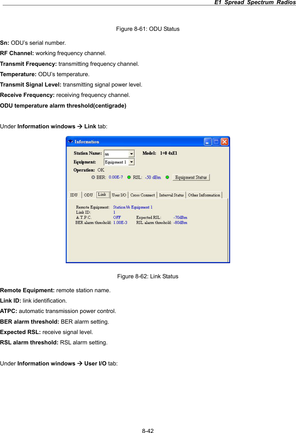                                                                          E1 Spread Spectrum Radios      8-42Figure 8-61: ODU Status Sn: ODU&rsquo;s serial number. RF Channel: working frequency channel. Transmit Frequency: transmitting frequency channel. Temperature: ODU&rsquo;s temperature. Transmit Signal Level: transmitting signal power level. Receive Frequency: receiving frequency channel. ODU temperature alarm threshold(centigrade) Under Information windows &AElig; Link tab: Figure 8-62: Link Status Remote Equipment: remote station name. Link ID: link identification. ATPC: automatic transmission power control. BER alarm threshold: BER alarm setting. Expected RSL: receive signal level. RSL alarm threshold: RSL alarm setting. Under Information windows &AElig; User I/O tab: 