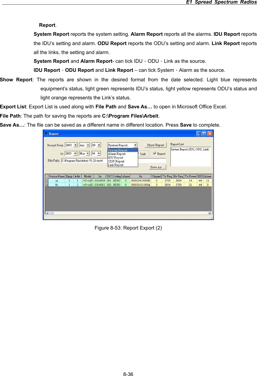                                                                          E1 Spread Spectrum Radios      8-36Report.System Report reports the system setting. Alarm Report reports all the alarms. IDU Report reports the IDU&rsquo;s setting and alarm. ODU Report reports the ODU&rsquo;s setting and alarm. Link Report reports all the links, the setting and alarm.   System Report and Alarm Report- can tick IDU&Epsilon;ODU&Epsilon;Link as the source. IDU Report&Epsilon;ODU Report and Link Report &ndash; can tick System&Epsilon;Alarm as the source. Show Report: The reports are shown in the desired format from the date selected. Light blue represents equipment&rsquo;s status, light green represents IDU&rsquo;s status, light yellow represents ODU&rsquo;s status and light orange represents the Link&rsquo;s status.   Export List: Export List is used along with File Path and Save As&hellip; to open in Microsoft Office Excel. File Path: The path for saving the reports are C:\Program Files\Arbeit.Save As&hellip;: The file can be saved as a different name in different location. Press Save to complete.   Figure 8-53: Report Export (2) 