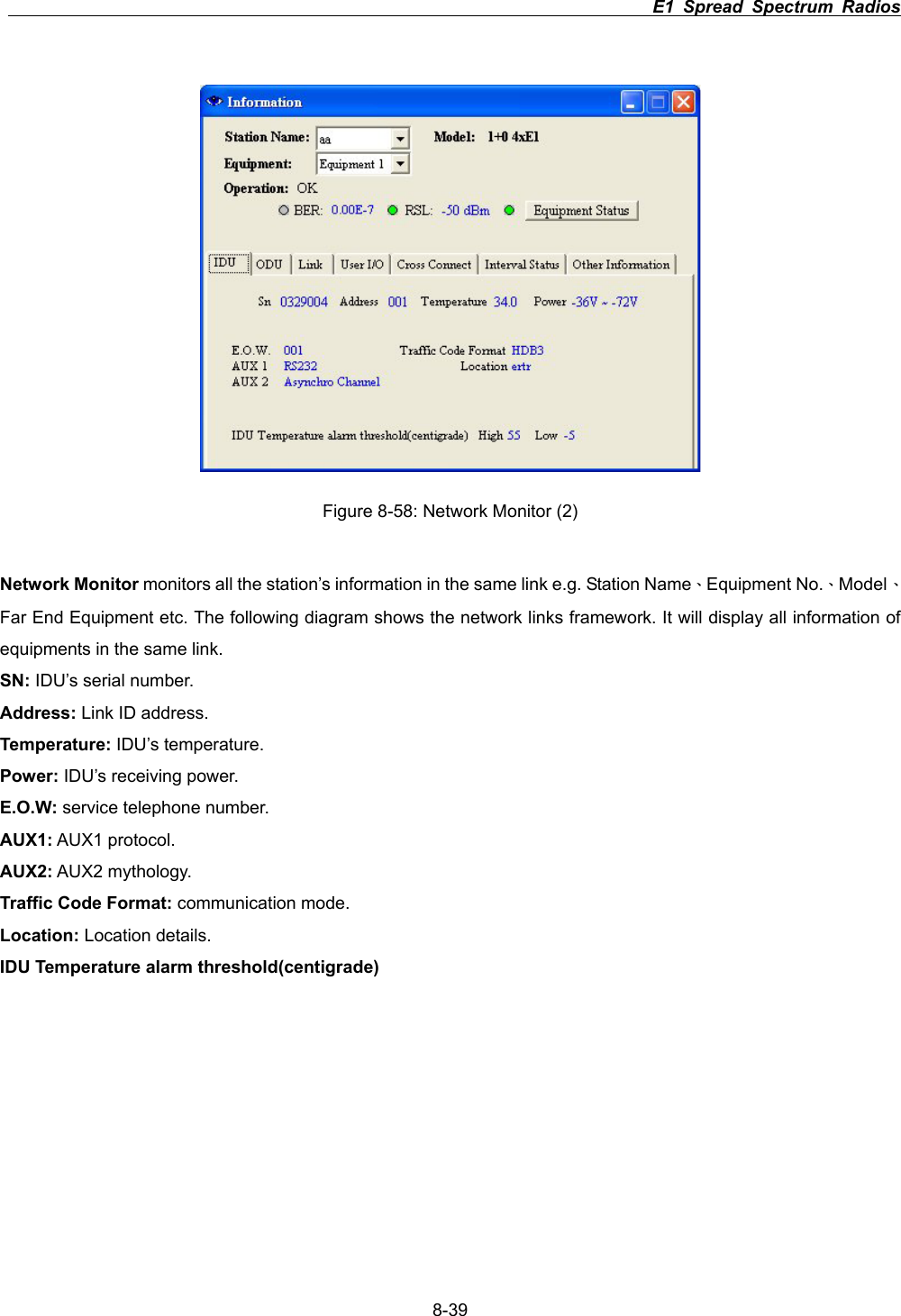                                                                          E1 Spread Spectrum Radios      8-39Figure 8-58: Network Monitor (2) Network Monitor monitors all the station&rsquo;s information in the same link e.g. Station Name&Epsilon;Equipment No.&Epsilon;Model&Epsilon;Far End Equipment etc. The following diagram shows the network links framework. It will display all information of equipments in the same link. SN: IDU&rsquo;s serial number. Address: Link ID address. Temperature: IDU&rsquo;s temperature. Power: IDU&rsquo;s receiving power. E.O.W: service telephone number. AUX1: AUX1 protocol. AUX2: AUX2 mythology. Traffic Code Format: communication mode. Location: Location details. IDU Temperature alarm threshold(centigrade) 