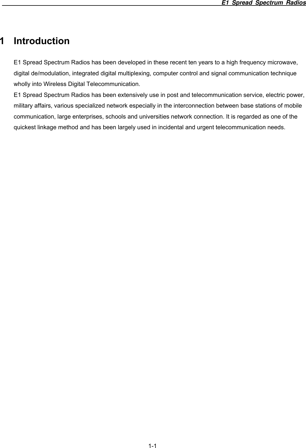                                                                          E1 Spread Spectrum Radios  1-1 1 Introduction E1 Spread Spectrum Radios has been developed in these recent ten years to a high frequency microwave, digital de/modulation, integrated digital multiplexing, computer control and signal communication technique wholly into Wireless Digital Telecommunication. E1 Spread Spectrum Radios has been extensively use in post and telecommunication service, electric power, military affairs, various specialized network especially in the interconnection between base stations of mobile communication, large enterprises, schools and universities network connection. It is regarded as one of the quickest linkage method and has been largely used in incidental and urgent telecommunication needs.  