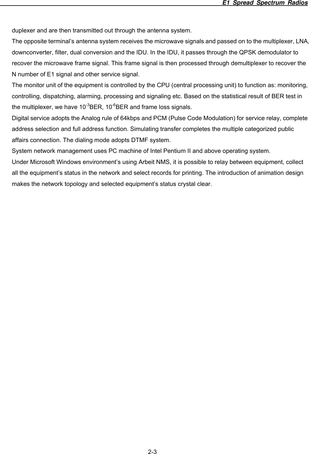                                                                          E1 Spread Spectrum Radios  2-3 duplexer and are then transmitted out through the antenna system. The opposite terminal&rsquo;s antenna system receives the microwave signals and passed on to the multiplexer, LNA, downconverter, filter, dual conversion and the IDU. In the IDU, it passes through the QPSK demodulator to recover the microwave frame signal. This frame signal is then processed through demultiplexer to recover the N number of E1 signal and other service signal. The monitor unit of the equipment is controlled by the CPU (central processing unit) to function as: monitoring, controlling, dispatching, alarming, processing and signaling etc. Based on the statistical result of BER test in the multiplexer, we have 10-3BER, 10-6BER and frame loss signals. Digital service adopts the Analog rule of 64kbps and PCM (Pulse Code Modulation) for service relay, complete address selection and full address function. Simulating transfer completes the multiple categorized public affairs connection. The dialing mode adopts DTMF system. System network management uses PC machine of Intel Pentium II and above operating system.   Under Microsoft Windows environment&rsquo;s using Arbeit NMS, it is possible to relay between equipment, collect all the equipment&rsquo;s status in the network and select records for printing. The introduction of animation design makes the network topology and selected equipment&rsquo;s status crystal clear.