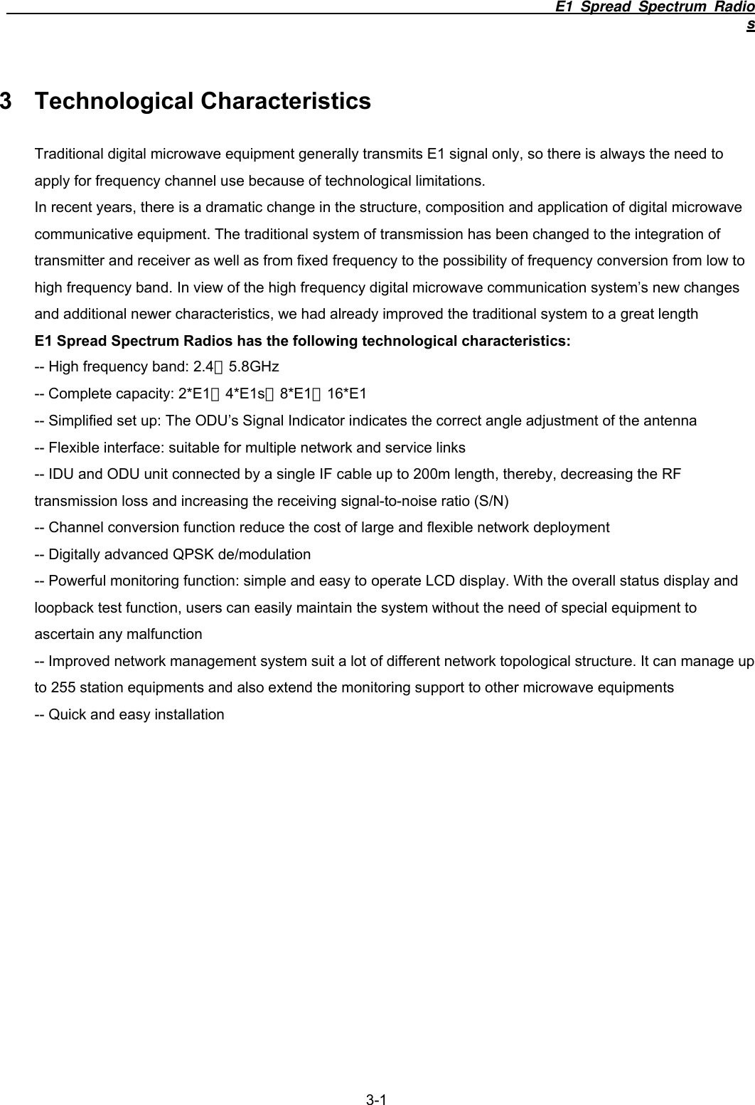                                                                           E1 Spread Spectrum Radios  3-1 3 Technological Characteristics Traditional digital microwave equipment generally transmits E1 signal only, so there is always the need to apply for frequency channel use because of technological limitations. In recent years, there is a dramatic change in the structure, composition and application of digital microwave communicative equipment. The traditional system of transmission has been changed to the integration of transmitter and receiver as well as from fixed frequency to the possibility of frequency conversion from low to high frequency band. In view of the high frequency digital microwave communication system&rsquo;s new changes and additional newer characteristics, we had already improved the traditional system to a great length E1 Spread Spectrum Radios has the following technological characteristics: -- High frequency band: 2.4、5.8GHz -- Complete capacity: 2*E1、4*E1s、8*E1、16*E1 -- Simplified set up: The ODU&rsquo;s Signal Indicator indicates the correct angle adjustment of the antenna -- Flexible interface: suitable for multiple network and service links -- IDU and ODU unit connected by a single IF cable up to 200m length, thereby, decreasing the RF transmission loss and increasing the receiving signal-to-noise ratio (S/N) -- Channel conversion function reduce the cost of large and flexible network deployment -- Digitally advanced QPSK de/modulation -- Powerful monitoring function: simple and easy to operate LCD display. With the overall status display and loopback test function, users can easily maintain the system without the need of special equipment to ascertain any malfunction -- Improved network management system suit a lot of different network topological structure. It can manage up to 255 station equipments and also extend the monitoring support to other microwave equipments -- Quick and easy installation