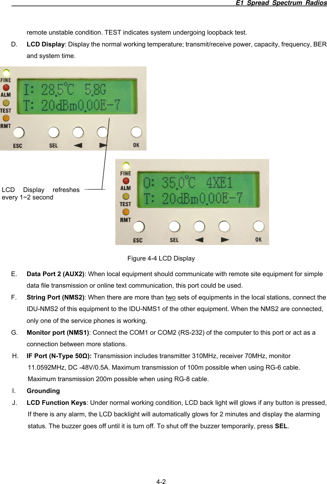                                                                        E1 Spread Spectrum Radios                  4-2 remote unstable condition. TEST indicates system undergoing loopback test. D.  LCD Display: Display the normal working temperature; transmit/receive power, capacity, frequency, BER and system time.   Figure 4-4 LCD Display E.  Data Port 2 (AUX2): When local equipment should communicate with remote site equipment for simple data file transmission or online text communication, this port could be used.     F.  String Port (NMS2): When there are more than two sets of equipments in the local stations, connect the IDU-NMS2 of this equipment to the IDU-NMS1 of the other equipment. When the NMS2 are connected, only one of the service phones is working. G.  Monitor port (NMS1): Connect the COM1 or COM2 (RS-232) of the computer to this port or act as a connection between more stations.   H.  IF Port (N-Type 50Ω): Transmission includes transmitter 310MHz, receiver 70MHz, monitor 11.0592MHz, DC -48V/0.5A. Maximum transmission of 100m possible when using RG-6 cable. Maximum transmission 200m possible when using RG-8 cable. I.  Grounding J.  LCD Function Keys: Under normal working condition, LCD back light will glows if any button is pressed, If there is any alarm, the LCD backlight will automatically glows for 2 minutes and display the alarming status. The buzzer goes off until it is turn off. To shut off the buzzer temporarily, press SEL. LCD Display refreshes every 1~2 second 