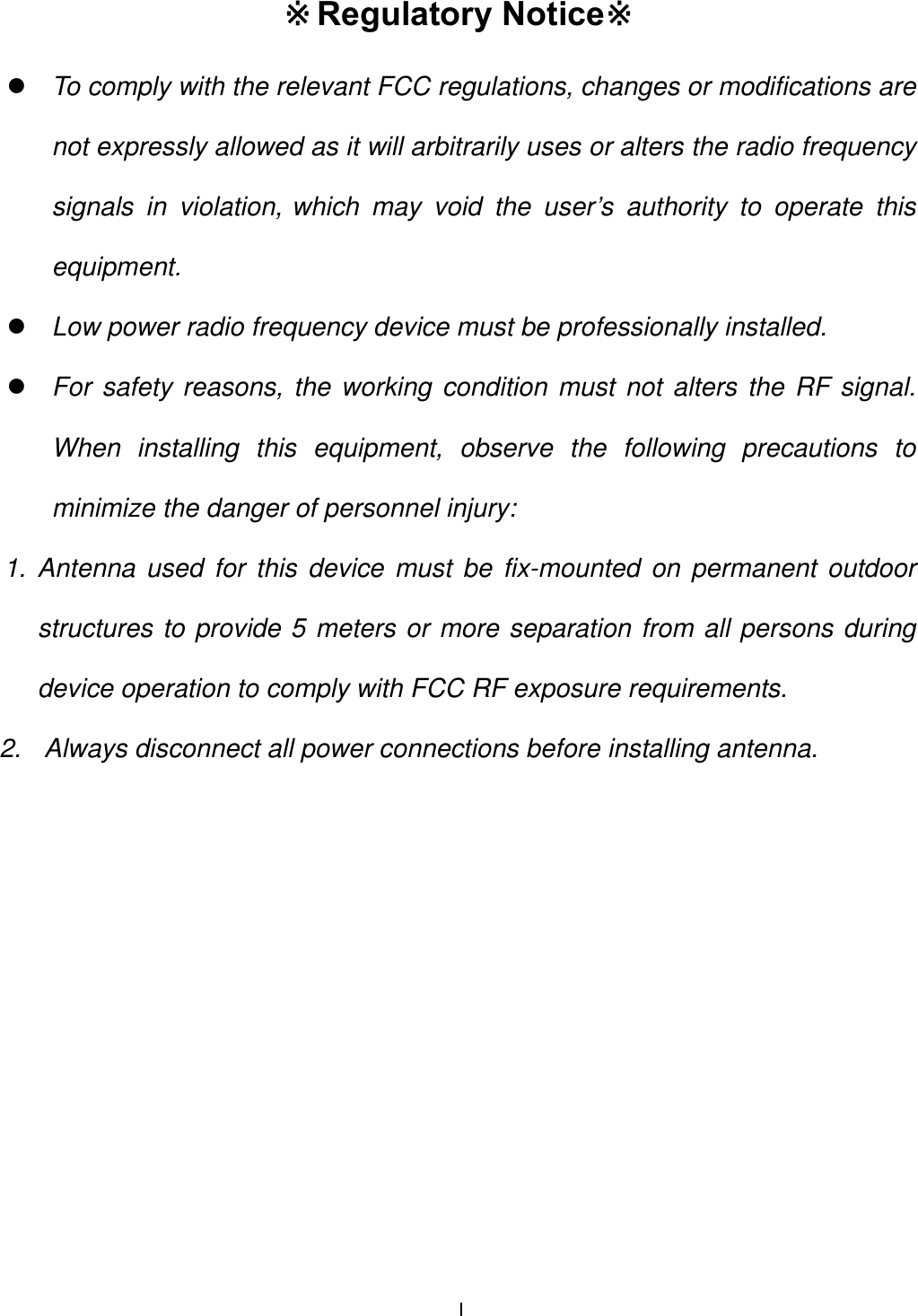  I Regulatory Notice※※ z To comply with the relevant FCC regulations, changes or modifications are not expressly allowed as it will arbitrarily uses or alters the radio frequency signals in violation, which may void the user&rsquo;s authority to operate this equipment. z Low power radio frequency device must be professionally installed. z For safety reasons, the working condition must not alters the RF signal. When installing this equipment, observe the following precautions to minimize the danger of personnel injury: 1. Antenna used for this device must be fix-mounted on permanent outdoor structures to provide 5 meters or more separation from all persons during device operation to comply with FCC RF exposure requirements. 2.  Always disconnect all power connections before installing antenna. 