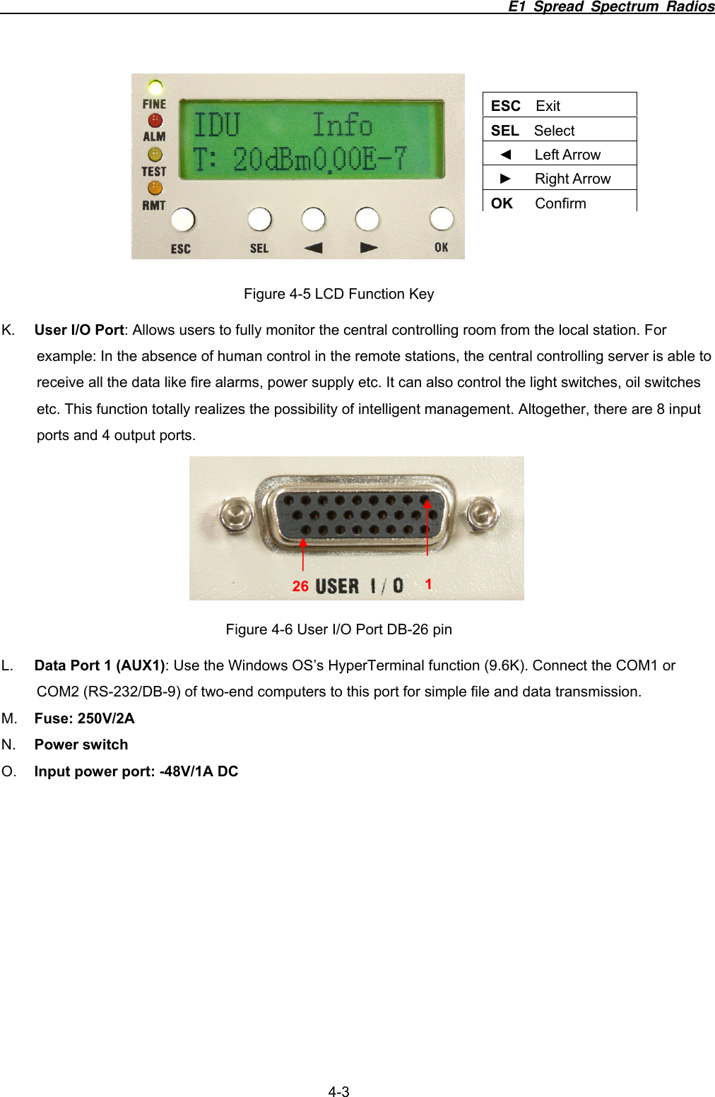                                                                       E1 Spread Spectrum Radios                  4-3  Figure 4-5 LCD Function Key K.  User I/O Port: Allows users to fully monitor the central controlling room from the local station. For example: In the absence of human control in the remote stations, the central controlling server is able to receive all the data like fire alarms, power supply etc. It can also control the light switches, oil switches etc. This function totally realizes the possibility of intelligent management. Altogether, there are 8 input ports and 4 output ports.  Figure 4-6 User I/O Port DB-26 pin L.  Data Port 1 (AUX1): Use the Windows OS&rsquo;s HyperTerminal function (9.6K). Connect the COM1 or COM2 (RS-232/DB-9) of two-end computers to this port for simple file and data transmission. M.  Fuse: 250V/2A N.  Power switch O.  Input power port: -48V/1A DC    ESC  Exit SEL  Select ◄   Left Arrow ►   Right Arrow OK   Confirm 126