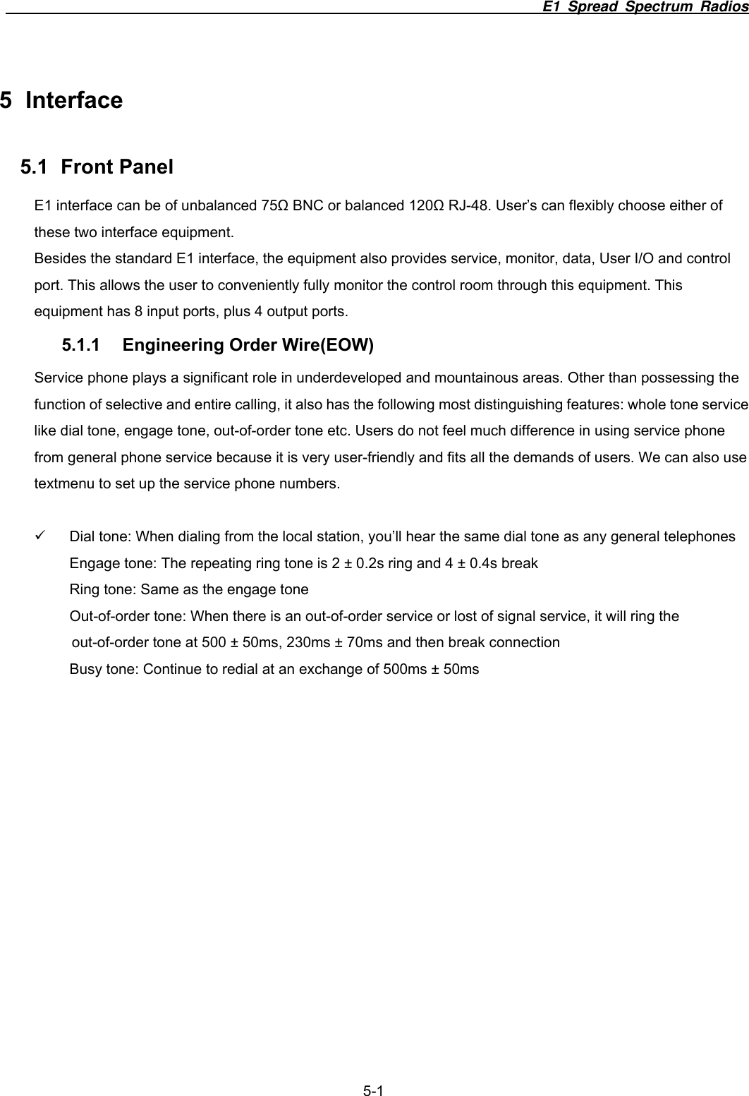                                                                          E1 Spread Spectrum Radios              5-1 5 Interface 5.1 Front Panel E1 interface can be of unbalanced 75Ω BNC or balanced 120Ω RJ-48. User&rsquo;s can flexibly choose either of these two interface equipment. Besides the standard E1 interface, the equipment also provides service, monitor, data, User I/O and control port. This allows the user to conveniently fully monitor the control room through this equipment. This equipment has 8 input ports, plus 4 output ports.   5.1.1 Engineering Order Wire(EOW) Service phone plays a significant role in underdeveloped and mountainous areas. Other than possessing the function of selective and entire calling, it also has the following most distinguishing features: whole tone service like dial tone, engage tone, out-of-order tone etc. Users do not feel much difference in using service phone from general phone service because it is very user-friendly and fits all the demands of users. We can also use textmenu to set up the service phone numbers.  9  Dial tone: When dialing from the local station, you&rsquo;ll hear the same dial tone as any general telephones Engage tone: The repeating ring tone is 2 &plusmn; 0.2s ring and 4 &plusmn; 0.4s break Ring tone: Same as the engage tone Out-of-order tone: When there is an out-of-order service or lost of signal service, it will ring the out-of-order tone at 500 &plusmn; 50ms, 230ms &plusmn; 70ms and then break connection Busy tone: Continue to redial at an exchange of 500ms &plusmn; 50ms 
