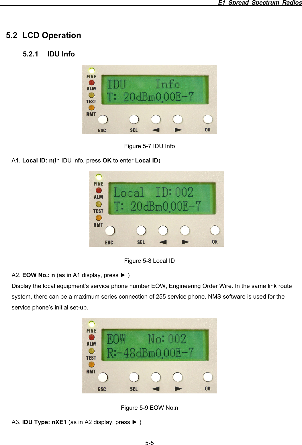                                                                          E1 Spread Spectrum Radios              5-5 5.2 LCD Operation 5.2.1 IDU Info  Figure 5-7 IDU Info A1. Local ID: n(In IDU info, press OK to enter Local ID)  Figure 5-8 Local ID A2. EOW No.: n (as in A1 display, press ► ) Display the local equipment’s service phone number EOW, Engineering Order Wire. In the same link route system, there can be a maximum series connection of 255 service phone. NMS software is used for the service phone’s initial set-up.    Figure 5-9 EOW No:n A3. IDU Type: nXE1 (as in A2 display, press ► ) 