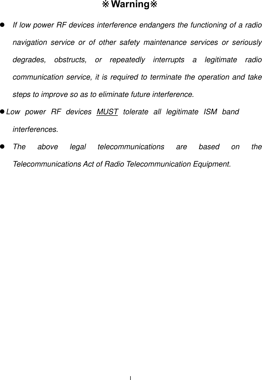  I Warning※※ z If low power RF devices interference endangers the functioning of a radio navigation service or of other safety maintenance services or seriously degrades, obstructs, or repeatedly interrupts a legitimate radio communication service, it is required to terminate the operation and take steps to improve so as to eliminate future interference. z Low power RF devices MUST tolerate all legitimate ISM band interferences. z The above legal telecommunications are based on the Telecommunications Act of Radio Telecommunication Equipment. 