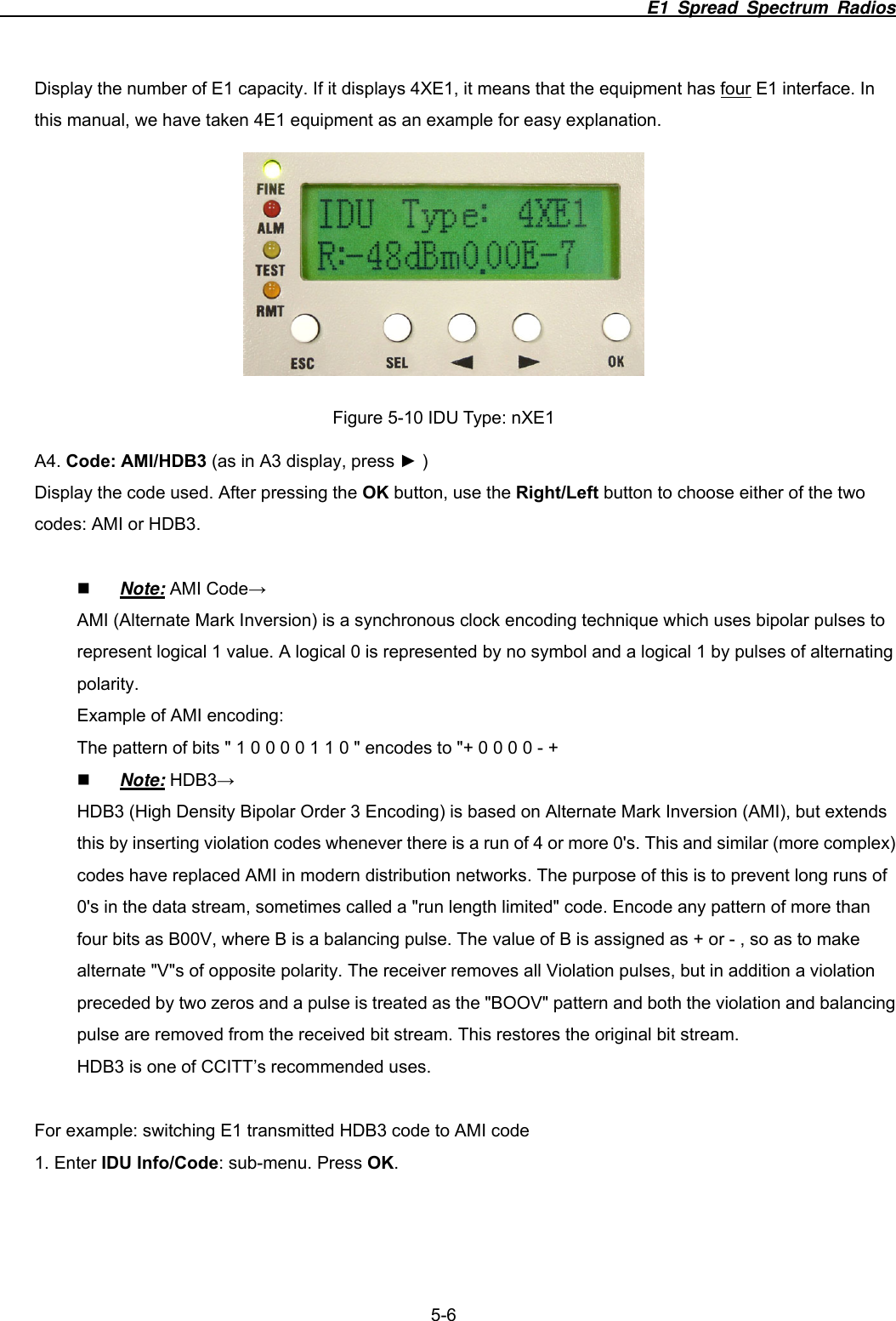                                                                          E1 Spread Spectrum Radios              5-6 Display the number of E1 capacity. If it displays 4XE1, it means that the equipment has four E1 interface. In this manual, we have taken 4E1 equipment as an example for easy explanation.  Figure 5-10 IDU Type: nXE1 A4. Code: AMI/HDB3 (as in A3 display, press ► ) Display the code used. After pressing the OK button, use the Right/Left button to choose either of the two codes: AMI or HDB3.   Note: AMI Code&rarr; AMI (Alternate Mark Inversion) is a synchronous clock encoding technique which uses bipolar pulses to represent logical 1 value. A logical 0 is represented by no symbol and a logical 1 by pulses of alternating polarity. Example of AMI encoding: The pattern of bits " 1 0 0 0 0 1 1 0 " encodes to "+ 0 0 0 0 - +    Note: HDB3&rarr; HDB3 (High Density Bipolar Order 3 Encoding) is based on Alternate Mark Inversion (AMI), but extends this by inserting violation codes whenever there is a run of 4 or more 0's. This and similar (more complex) codes have replaced AMI in modern distribution networks. The purpose of this is to prevent long runs of 0's in the data stream, sometimes called a "run length limited" code. Encode any pattern of more than four bits as B00V, where B is a balancing pulse. The value of B is assigned as + or - , so as to make alternate "V"s of opposite polarity. The receiver removes all Violation pulses, but in addition a violation preceded by two zeros and a pulse is treated as the "BOOV" pattern and both the violation and balancing pulse are removed from the received bit stream. This restores the original bit stream. HDB3 is one of CCITT&rsquo;s recommended uses.  For example: switching E1 transmitted HDB3 code to AMI code   1. Enter IDU Info/Code: sub-menu. Press OK. 