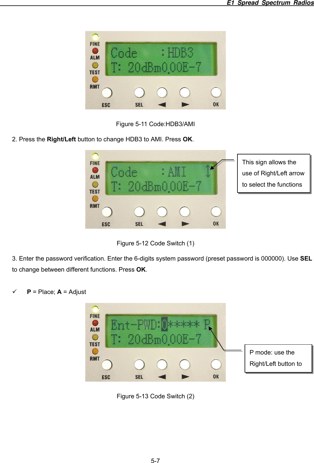                                                                          E1 Spread Spectrum Radios              5-7  Figure 5-11 Code:HDB3/AMI 2. Press the Right/Left button to change HDB3 to AMI. Press OK.  Figure 5-12 Code Switch (1) 3. Enter the password verification. Enter the 6-digits system password (preset password is 000000). Use SEL to change between different functions. Press OK.  9 P = Place; A = Adjust        Figure 5-13 Code Switch (2) This sign allows the use of Right/Left arrow to select the functions P mode: use the Right/Left button to 