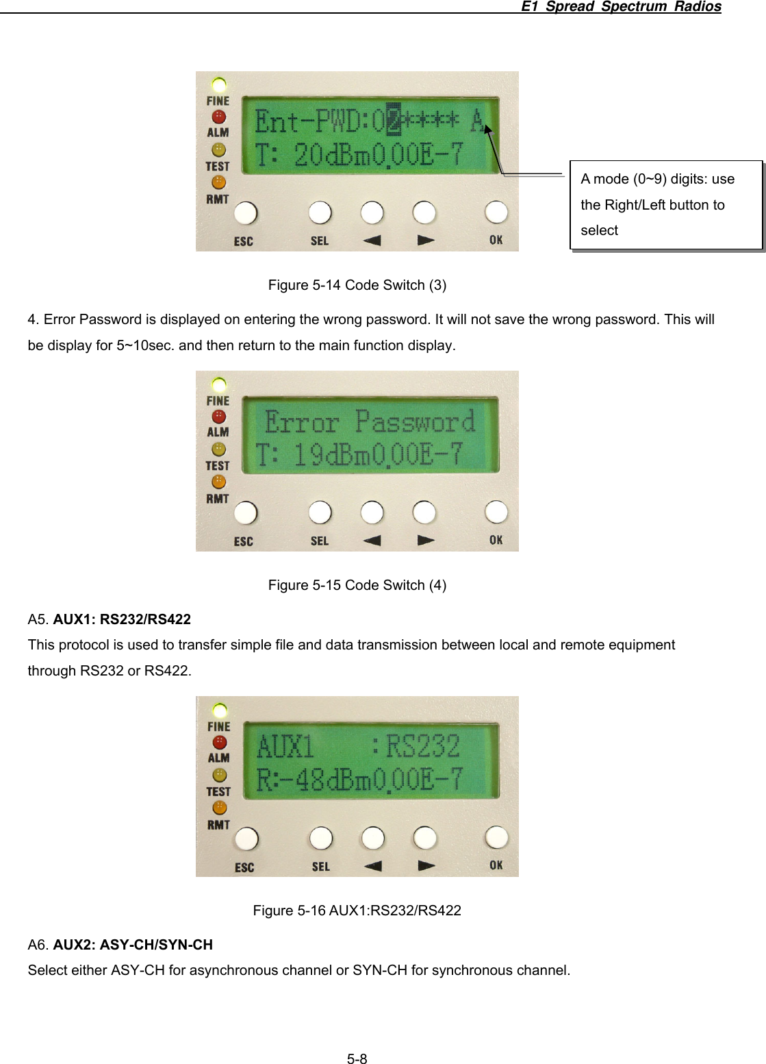                                                                          E1 Spread Spectrum Radios              5-8  Figure 5-14 Code Switch (3) 4. Error Password is displayed on entering the wrong password. It will not save the wrong password. This will be display for 5~10sec. and then return to the main function display.  Figure 5-15 Code Switch (4) A5. AUX1: RS232/RS422 This protocol is used to transfer simple file and data transmission between local and remote equipment through RS232 or RS422.  Figure 5-16 AUX1:RS232/RS422 A6. AUX2: ASY-CH/SYN-CH Select either ASY-CH for asynchronous channel or SYN-CH for synchronous channel. A mode (0~9) digits: use the Right/Left button to select 