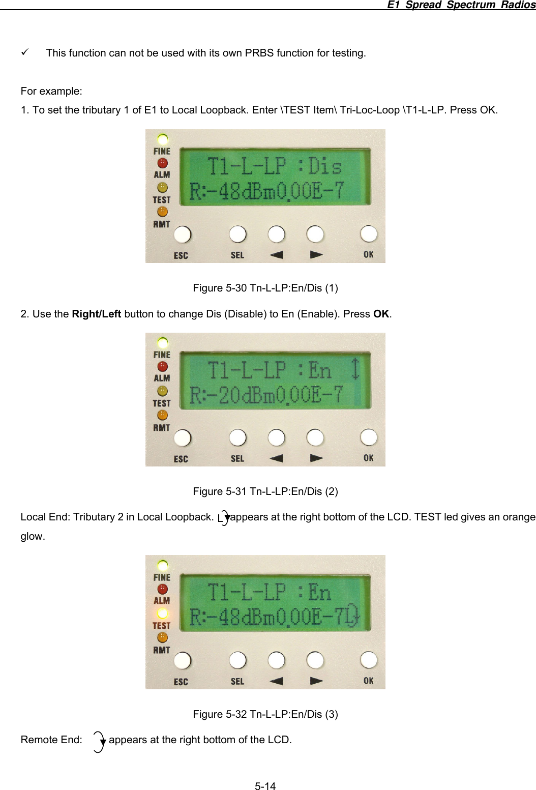                                                                          E1 Spread Spectrum Radios              5-14 9  This function can not be used with its own PRBS function for testing.  For example: 1. To set the tributary 1 of E1 to Local Loopback. Enter \TEST Item\ Tri-Loc-Loop \T1-L-LP. Press OK.  Figure 5-30 Tn-L-LP:En/Dis (1) 2. Use the Right/Left button to change Dis (Disable) to En (Enable). Press OK.  Figure 5-31 Tn-L-LP:En/Dis (2) Local End: Tributary 2 in Local Loopback.      appears at the right bottom of the LCD. TEST led gives an orange glow.  Figure 5-32 Tn-L-LP:En/Dis (3) Remote End:          appears at the right bottom of the LCD. L