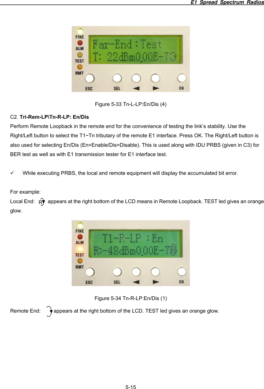                                                                          E1 Spread Spectrum Radios              5-15  Figure 5-33 Tn-L-LP:En/Dis (4) C2. Tri-Rem-LP\Tn-R-LP: En/Dis Perform Remote Loopback in the remote end for the convenience of testing the link’s stability. Use the Right/Left button to select the T1~Tn tributary of the remote E1 interface. Press OK. The Right/Left button is also used for selecting En/Dis (En=Enable/Dis=Disable). This is used along with IDU PRBS (given in C3) for BER test as well as with E1 transmission tester for E1 interface test.    9  While executing PRBS, the local and remote equipment will display the accumulated bit error.  For example: Local End:     appears at the right bottom of the LCD means in Remote Loopback. TEST led gives an orange glow.  Figure 5-34 Tn-R-LP:En/Dis (1) Remote End:          appears at the right bottom of the LCD. TEST led gives an orange glow. R 