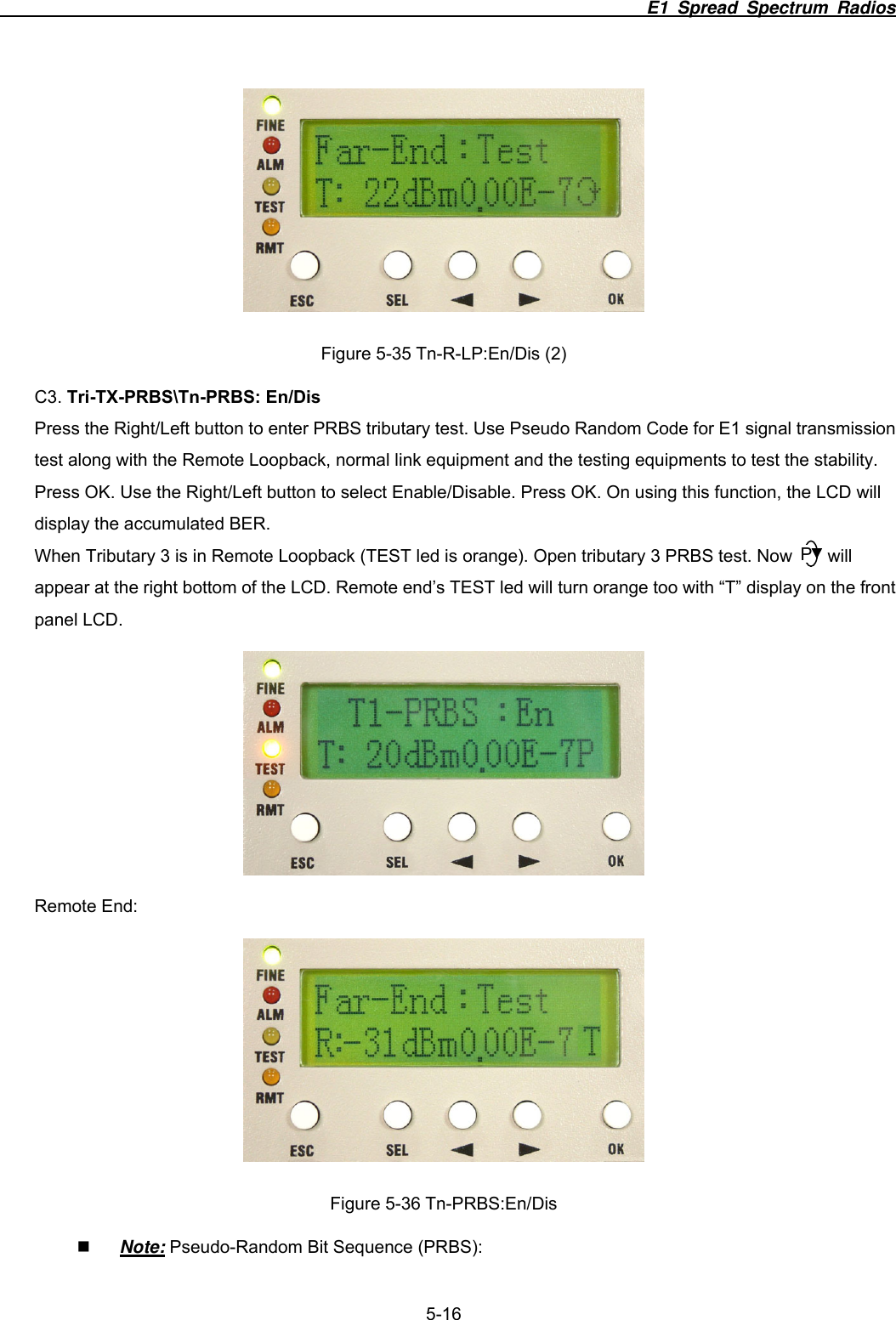                                                                          E1 Spread Spectrum Radios              5-16  Figure 5-35 Tn-R-LP:En/Dis (2) C3. Tri-TX-PRBS\Tn-PRBS: En/Dis Press the Right/Left button to enter PRBS tributary test. Use Pseudo Random Code for E1 signal transmission test along with the Remote Loopback, normal link equipment and the testing equipments to test the stability. Press OK. Use the Right/Left button to select Enable/Disable. Press OK. On using this function, the LCD will display the accumulated BER.   When Tributary 3 is in Remote Loopback (TEST led is orange). Open tributary 3 PRBS test. Now        will appear at the right bottom of the LCD. Remote end&rsquo;s TEST led will turn orange too with &ldquo;T&rdquo; display on the front panel LCD.  Remote End:  Figure 5-36 Tn-PRBS:En/Dis  Note: Pseudo-Random Bit Sequence (PRBS):   P
