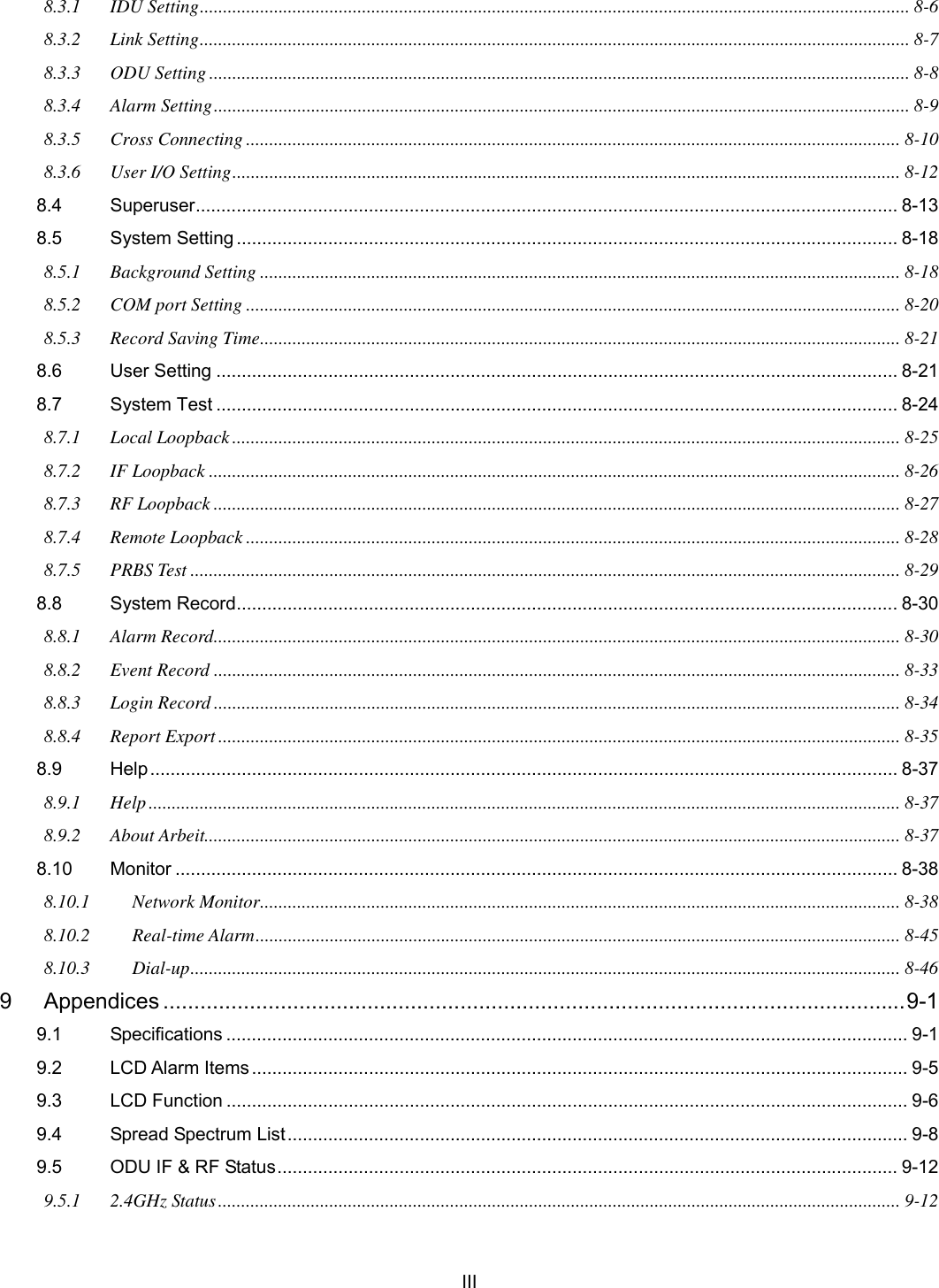   III 8.3.1 IDU Setting......................................................................................................................................................... 8-6 8.3.2 Link Setting......................................................................................................................................................... 8-7 8.3.3 ODU Setting....................................................................................................................................................... 8-8 8.3.4 Alarm Setting...................................................................................................................................................... 8-9 8.3.5 Cross Connecting ............................................................................................................................................. 8-10 8.3.6 User I/O Setting................................................................................................................................................ 8-12 8.4 Superuser.......................................................................................................................................... 8-13 8.5 System Setting .................................................................................................................................. 8-18 8.5.1 Background Setting .......................................................................................................................................... 8-18 8.5.2 COM port Setting ............................................................................................................................................. 8-20 8.5.3 Record Saving Time.......................................................................................................................................... 8-21 8.6 User Setting ...................................................................................................................................... 8-21 8.7 System Test ...................................................................................................................................... 8-24 8.7.1 Local Loopback................................................................................................................................................ 8-25 8.7.2 IF Loopback ..................................................................................................................................................... 8-26 8.7.3 RF Loopback .................................................................................................................................................... 8-27 8.7.4 Remote Loopback ............................................................................................................................................. 8-28 8.7.5 PRBS Test ......................................................................................................................................................... 8-29 8.8 System Record.................................................................................................................................. 8-30 8.8.1 Alarm Record.................................................................................................................................................... 8-30 8.8.2 Event Record .................................................................................................................................................... 8-33 8.8.3 Login Record .................................................................................................................................................... 8-34 8.8.4 Report Export ................................................................................................................................................... 8-35 8.9 Help................................................................................................................................................... 8-37 8.9.1 Help.................................................................................................................................................................. 8-37 8.9.2 About Arbeit...................................................................................................................................................... 8-37 8.10 Monitor .............................................................................................................................................. 8-38 8.10.1 Network Monitor.......................................................................................................................................... 8-38 8.10.2 Real-time Alarm........................................................................................................................................... 8-45 8.10.3 Dial-up......................................................................................................................................................... 8-46 9 Appendices ........................................................................................................................9-1 9.1 Specifications ...................................................................................................................................... 9-1 9.2 LCD Alarm Items ................................................................................................................................. 9-5 9.3 LCD Function ...................................................................................................................................... 9-6 9.4 Spread Spectrum List.......................................................................................................................... 9-8 9.5 ODU IF &amp; RF Status.......................................................................................................................... 9-12 9.5.1 2.4GHz Status................................................................................................................................................... 9-12 