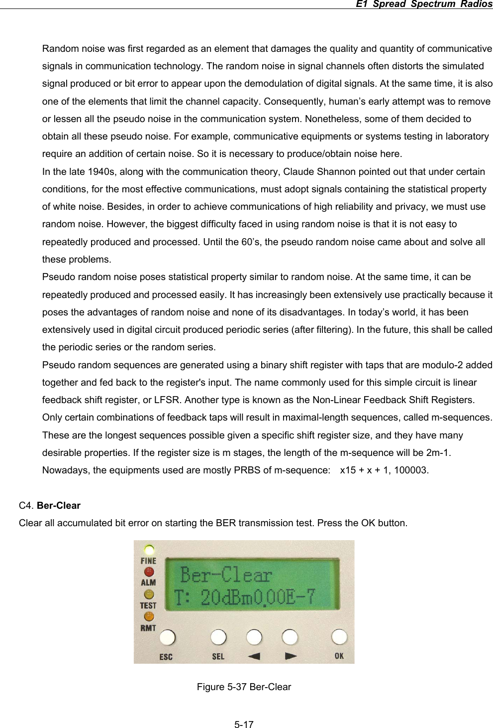                                                                          E1 Spread Spectrum Radios             5-17Random noise was first regarded as an element that damages the quality and quantity of communicative signals in communication technology. The random noise in signal channels often distorts the simulated signal produced or bit error to appear upon the demodulation of digital signals. At the same time, it is also one of the elements that limit the channel capacity. Consequently, human&rsquo;s early attempt was to remove or lessen all the pseudo noise in the communication system. Nonetheless, some of them decided to obtain all these pseudo noise. For example, communicative equipments or systems testing in laboratory require an addition of certain noise. So it is necessary to produce/obtain noise here. In the late 1940s, along with the communication theory, Claude Shannon pointed out that under certain conditions, for the most effective communications, must adopt signals containing the statistical property of white noise. Besides, in order to achieve communications of high reliability and privacy, we must use random noise. However, the biggest difficulty faced in using random noise is that it is not easy to repeatedly produced and processed. Until the 60&rsquo;s, the pseudo random noise came about and solve all these problems. Pseudo random noise poses statistical property similar to random noise. At the same time, it can be repeatedly produced and processed easily. It has increasingly been extensively use practically because it poses the advantages of random noise and none of its disadvantages. In today&rsquo;s world, it has been extensively used in digital circuit produced periodic series (after filtering). In the future, this shall be called the periodic series or the random series. Pseudo random sequences are generated using a binary shift register with taps that are modulo-2 added together and fed back to the register's input. The name commonly used for this simple circuit is linear feedback shift register, or LFSR. Another type is known as the Non-Linear Feedback Shift Registers. Only certain combinations of feedback taps will result in maximal-length sequences, called m-sequences. These are the longest sequences possible given a specific shift register size, and they have many desirable properties. If the register size is m stages, the length of the m-sequence will be 2m-1. Nowadays, the equipments used are mostly PRBS of m-sequence:    x15 + x + 1, 100003. C4. Ber-ClearClear all accumulated bit error on starting the BER transmission test. Press the OK button.   Figure 5-37 Ber-Clear 