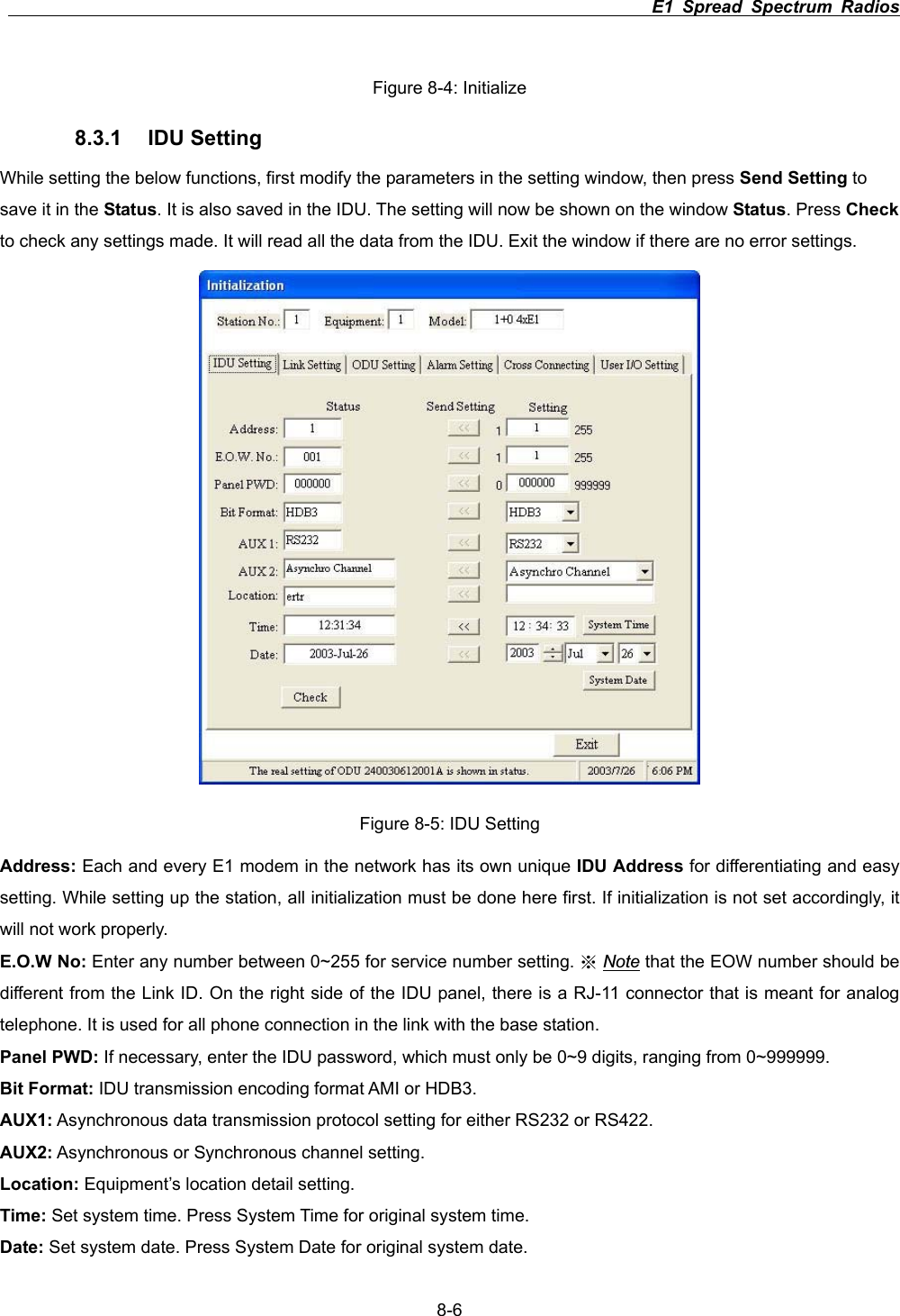                                                                          E1 Spread Spectrum Radios      8-6Figure 8-4: Initialize 8.3.1 IDU Setting While setting the below functions, first modify the parameters in the setting window, then press Send Setting to save it in the Status. It is also saved in the IDU. The setting will now be shown on the window Status. Press Checkto check any settings made. It will read all the data from the IDU. Exit the window if there are no error settings.   Figure 8-5: IDU Setting Address: Each and every E1 modem in the network has its own unique IDU Address for differentiating and easy setting. While setting up the station, all initialization must be done here first. If initialization is not set accordingly, itwill not work properly.   E.O.W No: Enter any number between 0~255 for service number setting.   ϡNote that the EOW number should be different from the Link ID. On the right side of the IDU panel, there is a RJ-11 connector that is meant for analog telephone. It is used for all phone connection in the link with the base station. Panel PWD: If necessary, enter the IDU password, which must only be 0~9 digits, ranging from 0~999999. Bit Format: IDU transmission encoding format AMI or HDB3.   AUX1: Asynchronous data transmission protocol setting for either RS232 or RS422. AUX2: Asynchronous or Synchronous channel setting. Location: Equipment&rsquo;s location detail setting. Time: Set system time. Press System Time for original system time. Date: Set system date. Press System Date for original system date. 