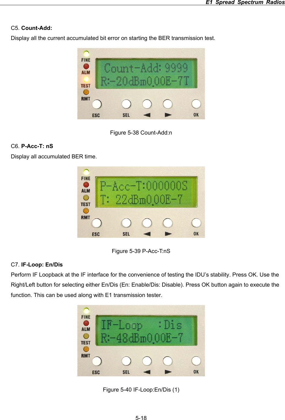                                                                          E1 Spread Spectrum Radios             5-18C5. Count-Add:Display all the current accumulated bit error on starting the BER transmission test.   Figure 5-38 Count-Add:n C6. P-Acc-T: nSDisplay all accumulated BER time. Figure 5-39 P-Acc-T:nS C7. IF-Loop: En/DisPerform IF Loopback at the IF interface for the convenience of testing the IDU&rsquo;s stability. Press OK. Use the Right/Left button for selecting either En/Dis (En: Enable/Dis: Disable). Press OK button again to execute the function. This can be used along with E1 transmission tester.   Figure 5-40 IF-Loop:En/Dis (1) 