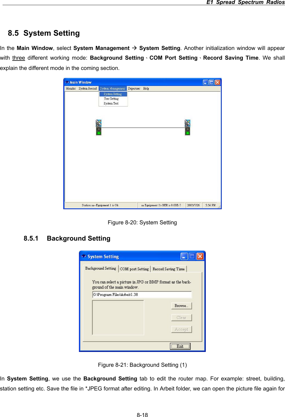                                                                          E1 Spread Spectrum Radios      8-188.5 System Setting In the Main Window, select System Management &AElig;System Setting. Another initialization window will appear with three different working mode: Background Setting&Epsilon;COM Port Setting&Epsilon;Record Saving Time. We shall explain the different mode in the coming section.   Figure 8-20: System Setting8.5.1 Background Setting Figure 8-21: Background Setting (1) In System Setting, we use the Background Setting tab to edit the router map. For example: street, building, station setting etc. Save the file in *JPEG format after editing. In Arbeit folder, we can open the picture file again for 