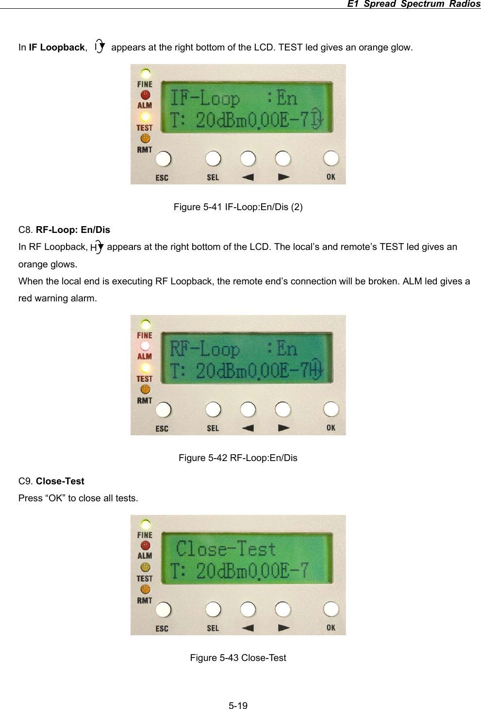                                                                          E1 Spread Spectrum Radios             5-19In IF Loopback,          appears at the right bottom of the LCD. TEST led gives an orange glow. Figure 5-41 IF-Loop:En/Dis (2) C8. RF-Loop: En/DisIn RF Loopback,        appears at the right bottom of the LCD. The local&rsquo;s and remote&rsquo;s TEST led gives an orange glows. When the local end is executing RF Loopback, the remote end&rsquo;s connection will be broken. ALM led gives a red warning alarm.   Figure 5-42 RF-Loop:En/Dis C9. Close-TestPress &ldquo;OK&rdquo; to close all tests. Figure 5-43 Close-Test IH