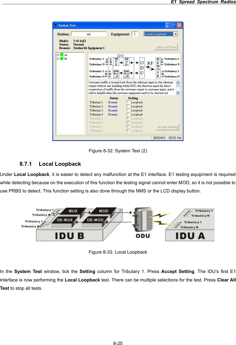                                                                          E1 Spread Spectrum Radios      8-25Figure 8-32: System Test (2) 8.7.1 Local Loopback Under Local Loopback, it is easier to detect any malfunction at the E1 interface. E1 testing equipment is required while detecting because on the execution of this function the testing signal cannot enter MOD, so it is not possible to use PRBS to detect. This function setting is also done through the NMS or the LCD display button.   Figure 8-33: Local Loopback In the System Test window, tick the Setting column for Tributary 1. Press Accept Setting. The IDU&rsquo;s first E1 interface is now performing the Local Loopback test. There can be multiple selections for the test. Press Clear All Test to stop all tests.   