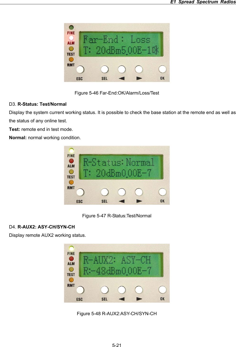                                                                         E1 Spread Spectrum Radios             5-21Figure 5-46 Far-End:OK/Alarm/Loss/Test D3. R-Status: Test/NormalDisplay the system current working status. It is possible to check the base station at the remote end as well as the status of any online test. Test: remote end in test mode. Normal: normal working condition.   Figure 5-47 R-Status:Test/Normal D4. R-AUX2: ASY-CH/SYN-CHDisplay remote AUX2 working status.   Figure 5-48 R-AUX2:ASY-CH/SYN-CH 