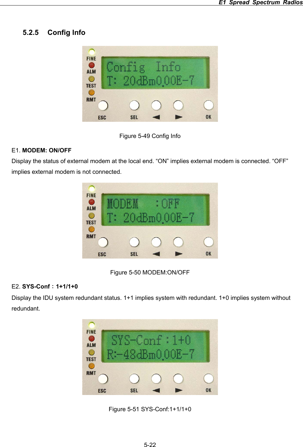                                                                          E1 Spread Spectrum Radios             5-225.2.5 Config Info Figure 5-49 Config Info E1. MODEM: ON/OFFDisplay the status of external modem at the local end. &ldquo;ON&rdquo; implies external modem is connected. &ldquo;OFF&rdquo; implies external modem is not connected. Figure 5-50 MODEM:ON/OFF E2. SYS-Conf&Kappa;1+1/1+0Display the IDU system redundant status. 1+1 implies system with redundant. 1+0 implies system without redundant. Figure 5-51 SYS-Conf:1+1/1+0 