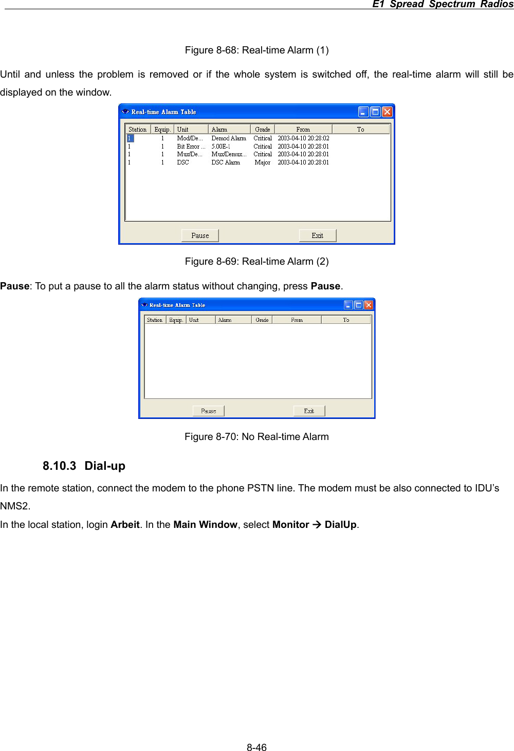                                                                          E1 Spread Spectrum Radios      8-46Figure 8-68: Real-time Alarm (1) Until and unless the problem is removed or if the whole system is switched off, the real-time alarm will still be displayed on the window. Figure 8-69: Real-time Alarm (2) Pause: To put a pause to all the alarm status without changing, press Pause.Figure 8-70: No Real-time Alarm 8.10.3 Dial-up In the remote station, connect the modem to the phone PSTN line. The modem must be also connected to IDU&rsquo;s NMS2.In the local station, login Arbeit. In the Main Window, select Monitor &AElig; DialUp.