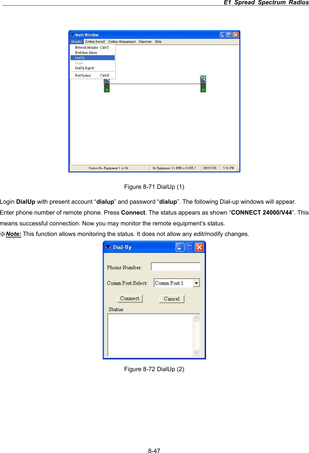                                                                          E1 Spread Spectrum Radios      8-47Figure 8-71 DialUp (1) Login DialUp with present account &ldquo;dialup&rdquo; and password &ldquo;dialup&rdquo;. The following Dial-up windows will appear. Enter phone number of remote phone. Press Connect. The status appears as shown &ldquo;CONNECT 24000/V44&rdquo;. This means successful connection. Now you may monitor the remote equipment&rsquo;s status. ϡNote: This function allows monitoring the status. It does not allow any edit/modify changes. Figure 8-72 DialUp (2) 