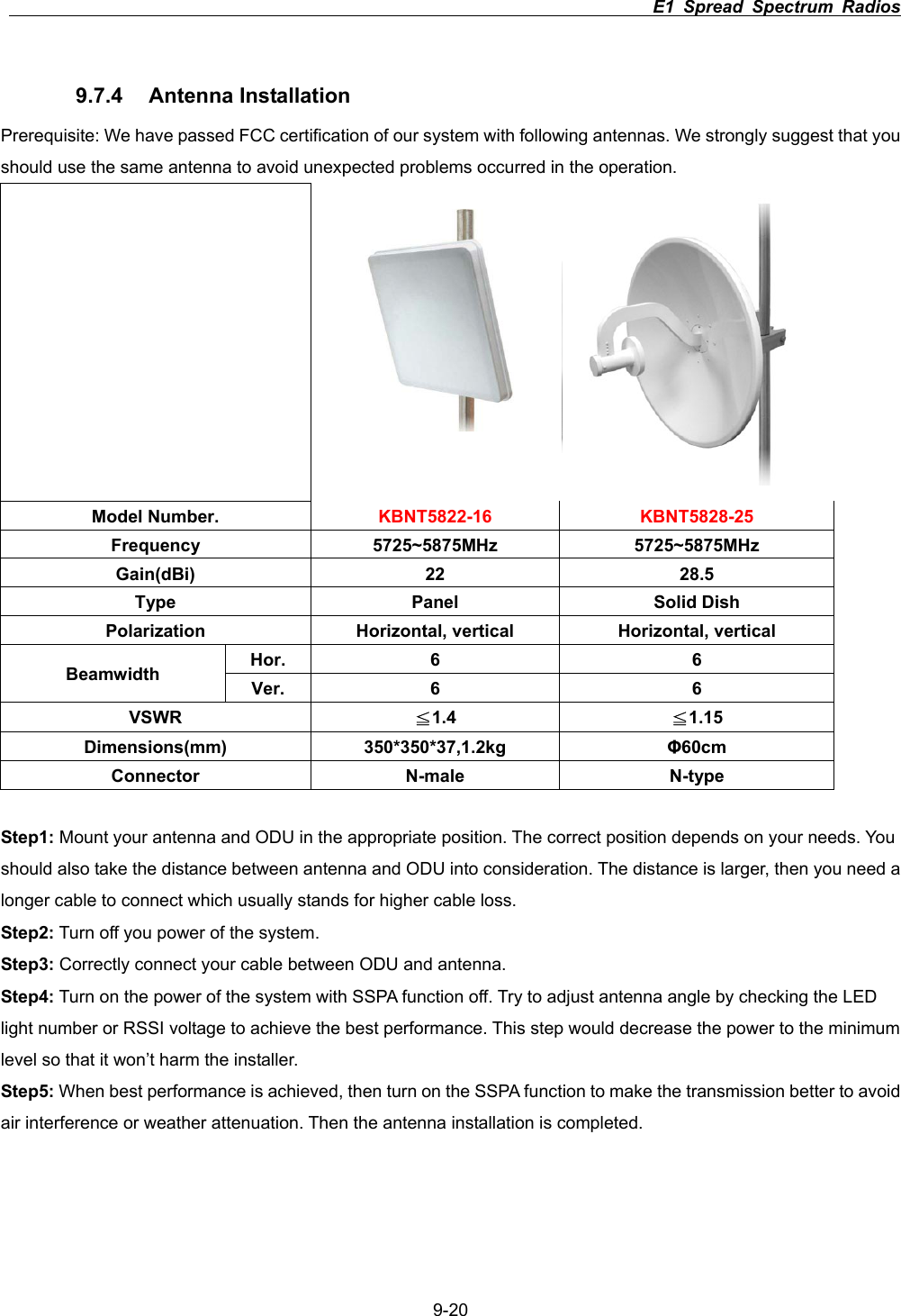                                                                          E1 Spread Spectrum Radios      9-209.7.4 Antenna Installation Prerequisite: We have passed FCC certification of our system with following antennas. We strongly suggest that you should use the same antenna to avoid unexpected problems occurred in the operation.    Model Number.  KBNT5822-16 KBNT5828-25 Frequency 5725~5875MHz 5725~5875MHz Gain(dBi) 22  28.5 Type Panel Solid Dish Polarization  Horizontal, vertical  Horizontal, vertical Hor. 6  6 Beamwidth  Ver. 6  6 VSWR Љ1.4  Љ1.15 Dimensions(mm) 350*350*37,1.2kg  ĭ60cmConnector N-male N-type Step1: Mount your antenna and ODU in the appropriate position. The correct position depends on your needs. You should also take the distance between antenna and ODU into consideration. The distance is larger, then you need a longer cable to connect which usually stands for higher cable loss.   Step2: Turn off you power of the system.   Step3: Correctly connect your cable between ODU and antenna.   Step4: Turn on the power of the system with SSPA function off. Try to adjust antenna angle by checking the LED light number or RSSI voltage to achieve the best performance. This step would decrease the power to the minimum level so that it won&rsquo;t harm the installer. Step5: When best performance is achieved, then turn on the SSPA function to make the transmission better to avoid air interference or weather attenuation. Then the antenna installation is completed.   
