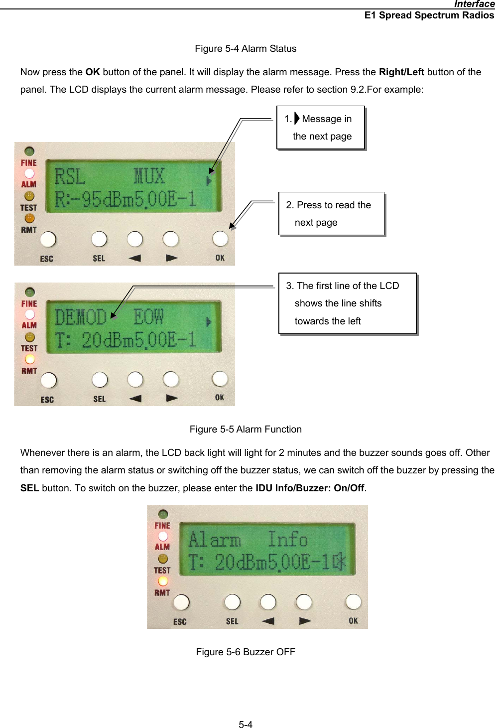                                                                                              InterfaceE1 Spread Spectrum Radios5-4Figure 5-4 Alarm Status Now press the OK button of the panel. It will display the alarm message. Press the Right/Left button of the panel. The LCD displays the current alarm message. Please refer to section 9.2.For example:      Figure 5-5 Alarm Function Whenever there is an alarm, the LCD back light will light for 2 minutes and the buzzer sounds goes off. Other than removing the alarm status or switching off the buzzer status, we can switch off the buzzer by pressing the SEL button. To switch on the buzzer, please enter the IDU Info/Buzzer: On/Off.Figure 5-6 Buzzer OFF 1.  Message in the next page 2. Press to read the next page 3. The first line of the LCD shows the line shifts towards the left 