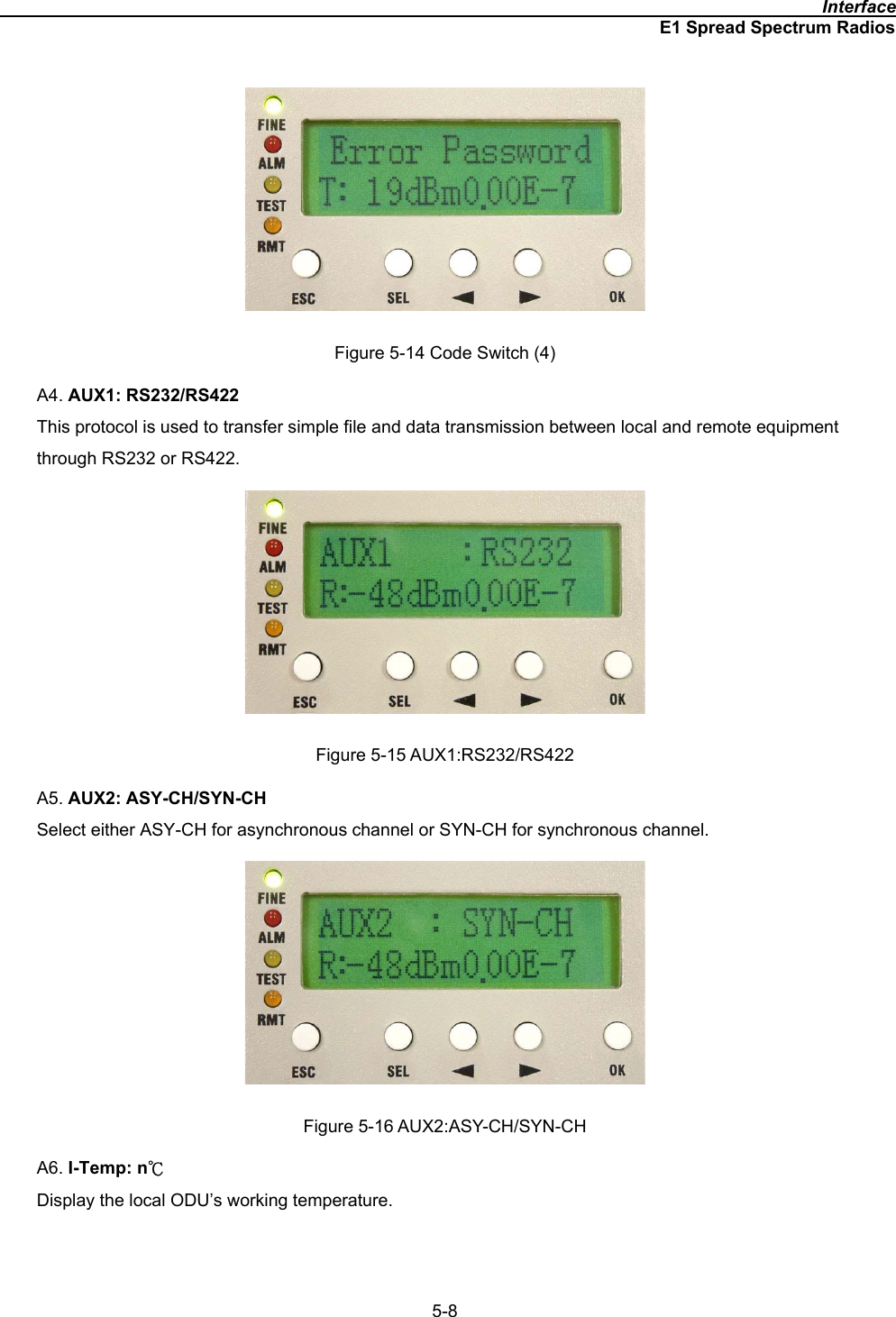                                                                                              InterfaceE1 Spread Spectrum Radios5-8Figure 5-14 Code Switch (4) A4. AUX1: RS232/RS422This protocol is used to transfer simple file and data transmission between local and remote equipment through RS232 or RS422. Figure 5-15 AUX1:RS232/RS422 A5. AUX2: ASY-CH/SYN-CHSelect either ASY-CH for asynchronous channel or SYN-CH for synchronous channel. Figure 5-16 AUX2:ASY-CH/SYN-CH A6. I-Temp: nкDisplay the local ODU’s working temperature. 