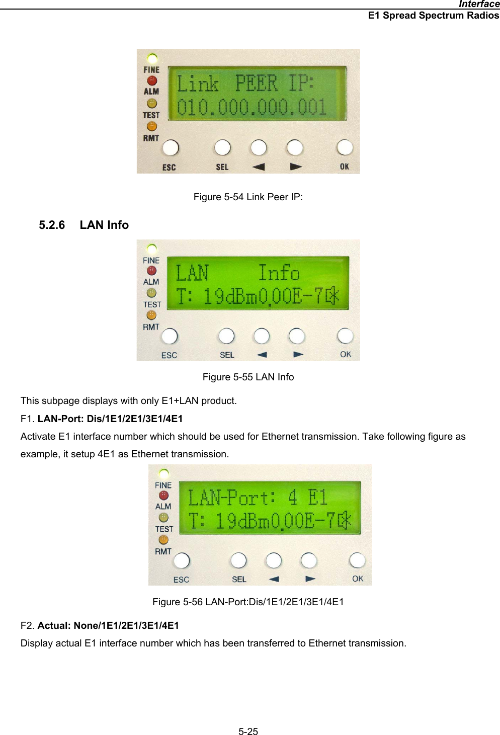                                                                                              InterfaceE1 Spread Spectrum Radios5-25Figure 5-54 Link Peer IP: 5.2.6 LAN Info Figure 5-55 LAN Info This subpage displays with only E1+LAN product. F1. LAN-Port: Dis/1E1/2E1/3E1/4E1Activate E1 interface number which should be used for Ethernet transmission. Take following figure as example, it setup 4E1 as Ethernet transmission. Figure 5-56 LAN-Port:Dis/1E1/2E1/3E1/4E1 F2. Actual: None/1E1/2E1/3E1/4E1Display actual E1 interface number which has been transferred to Ethernet transmission. 