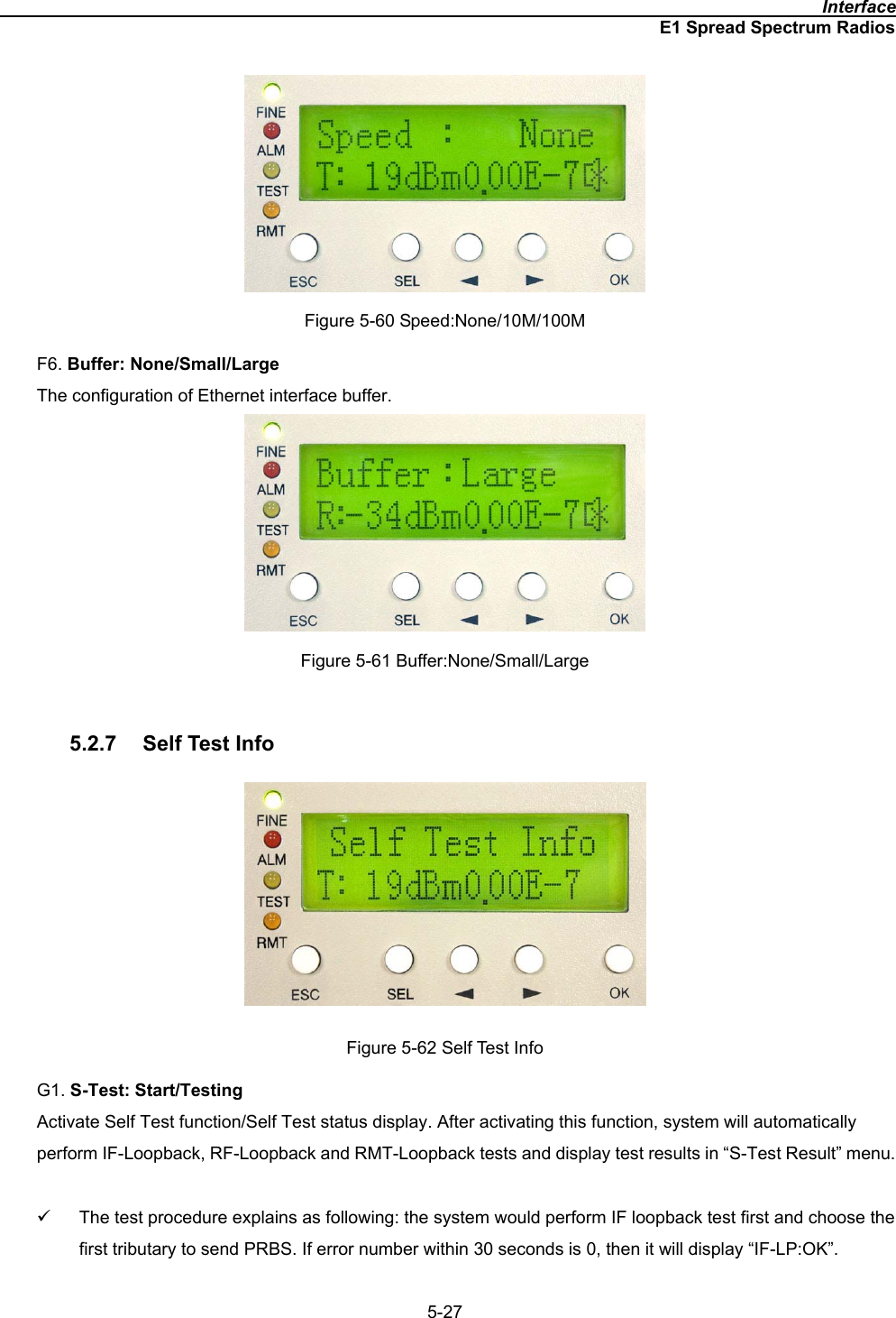                                                                                              InterfaceE1 Spread Spectrum Radios5-27Figure 5-60 Speed:None/10M/100M F6. Buffer: None/Small/LargeThe configuration of Ethernet interface buffer.   Figure 5-61 Buffer:None/Small/Large 5.2.7  Self Test Info Figure 5-62 Self Test Info G1. S-Test: Start/Testing Activate Self Test function/Self Test status display. After activating this function, system will automatically perform IF-Loopback, RF-Loopback and RMT-Loopback tests and display test results in “S-Test Result” menu. 9  The test procedure explains as following: the system would perform IF loopback test first and choose the first tributary to send PRBS. If error number within 30 seconds is 0, then it will display “IF-LP:OK”. 