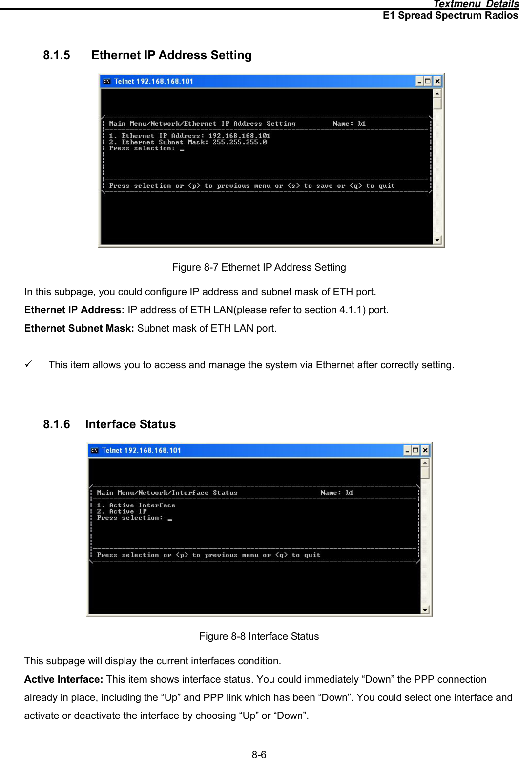                                                                                      Textmenu Details E1 Spread Spectrum Radios 8-6 8.1.5  Ethernet IP Address Setting  Figure 8-7 Ethernet IP Address Setting In this subpage, you could configure IP address and subnet mask of ETH port. Ethernet IP Address: IP address of ETH LAN(please refer to section 4.1.1) port. Ethernet Subnet Mask: Subnet mask of ETH LAN port.  9  This item allows you to access and manage the system via Ethernet after correctly setting.   8.1.6 Interface Status  Figure 8-8 Interface Status This subpage will display the current interfaces condition. Active Interface: This item shows interface status. You could immediately “Down” the PPP connection already in place, including the “Up” and PPP link which has been “Down”. You could select one interface and activate or deactivate the interface by choosing “Up” or “Down”. 