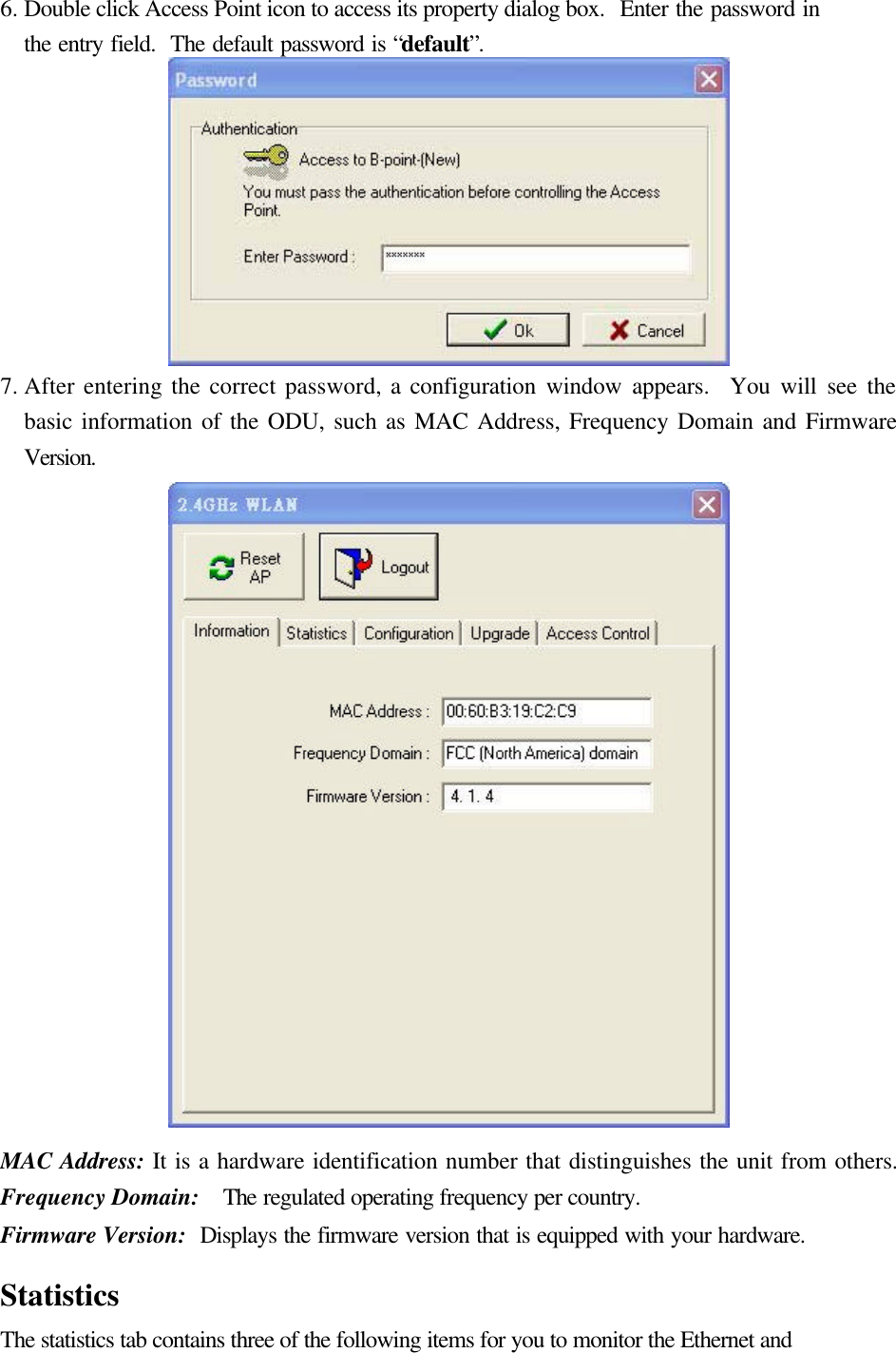 6. Double click Access Point icon to access its property dialog box.  Enter the password in the entry field.  The default password is &ldquo;default&rdquo;.  7. After entering the correct password, a configuration window appears.  You will see the basic information of the ODU, such as MAC Address, Frequency Domain and Firmware Version.  MAC Address: It is a hardware identification number that distinguishes the unit from others. Frequency Domain:  The regulated operating frequency per country.   Firmware Version:  Displays the firmware version that is equipped with your hardware.  Statistics The statistics tab contains three of the following items for you to monitor the Ethernet and 