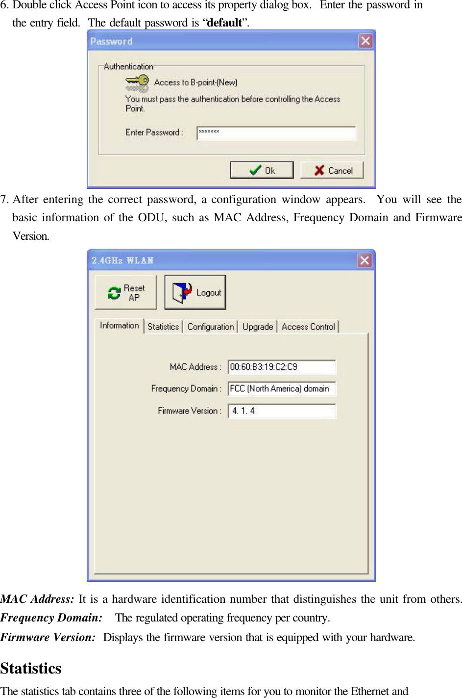 6. Double click Access Point icon to access its property dialog box.  Enter the password in the entry field.  The default password is “default”.  7. After entering the correct password, a configuration window appears.  You will see the basic information of the ODU, such as MAC Address, Frequency Domain and Firmware Version.  MAC Address: It is a hardware identification number that distinguishes the unit from others. Frequency Domain:  The regulated operating frequency per country.   Firmware Version:  Displays the firmware version that is equipped with your hardware.  Statistics The statistics tab contains three of the following items for you to monitor the Ethernet and 