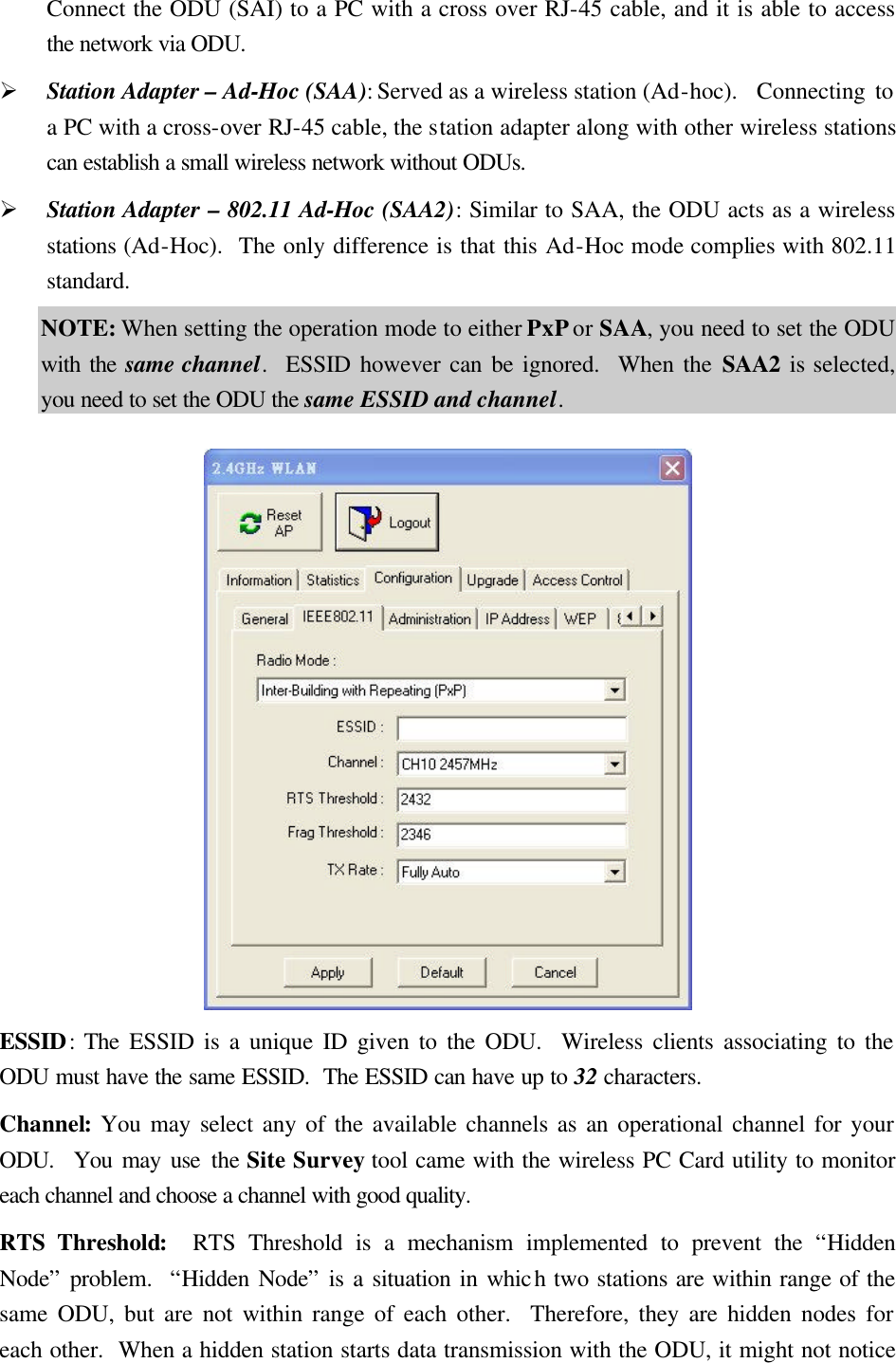 Connect the ODU (SAI) to a PC with a cross over RJ-45 cable, and it is able to access the network via ODU. &Oslash; Station Adapter &ndash; Ad-Hoc (SAA): Served as a wireless station (Ad-hoc).  Connecting to a PC with a cross-over RJ-45 cable, the station adapter along with other wireless stations can establish a small wireless network without ODUs. &Oslash; Station Adapter &ndash; 802.11 Ad-Hoc (SAA2): Similar to SAA, the ODU acts as a wireless stations (Ad-Hoc).  The only difference is that this Ad-Hoc mode complies with 802.11 standard. NOTE: When setting the operation mode to either PxP or SAA, you need to set the ODU with the same channel.  ESSID however can be ignored.  When the SAA2 is selected, you need to set the ODU the same ESSID and channel.   ESSID: The ESSID is a unique ID given to the ODU.  Wireless clients associating to the ODU must have the same ESSID.  The ESSID can have up to 32 characters. Channel: You may select any of the available channels as an operational channel for your ODU.  You may use the Site Survey tool came with the wireless PC Card utility to monitor each channel and choose a channel with good quality. RTS Threshold:  RTS Threshold is a mechanism implemented to prevent the &ldquo;Hidden Node&rdquo; problem.  &ldquo;Hidden Node&rdquo; is a situation in which two stations are within range of the same ODU, but are not within range of each other.  Therefore, they are hidden nodes for each other.  When a hidden station starts data transmission with the ODU, it might not notice 
