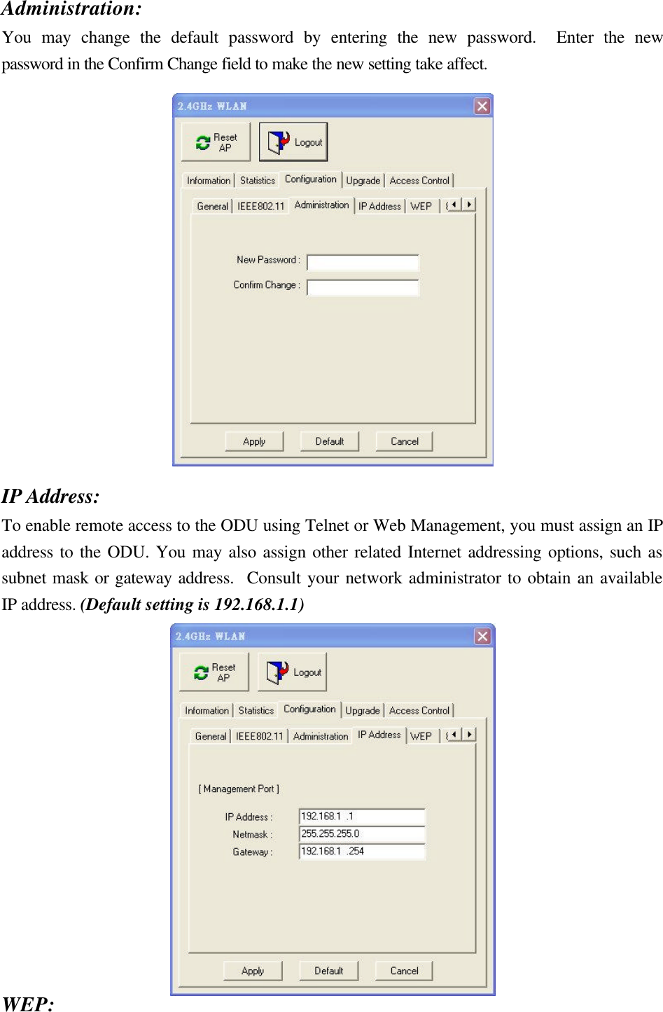 Administration: You may change the default password by entering the new password.  Enter the new password in the Confirm Change field to make the new setting take affect.    IP Address: To enable remote access to the ODU using Telnet or Web Management, you must assign an IP address to the ODU. You may also assign other related Internet addressing options, such as subnet mask or gateway address.  Consult your network administrator to obtain an available IP address. (Default setting is 192.168.1.1)  WEP: 