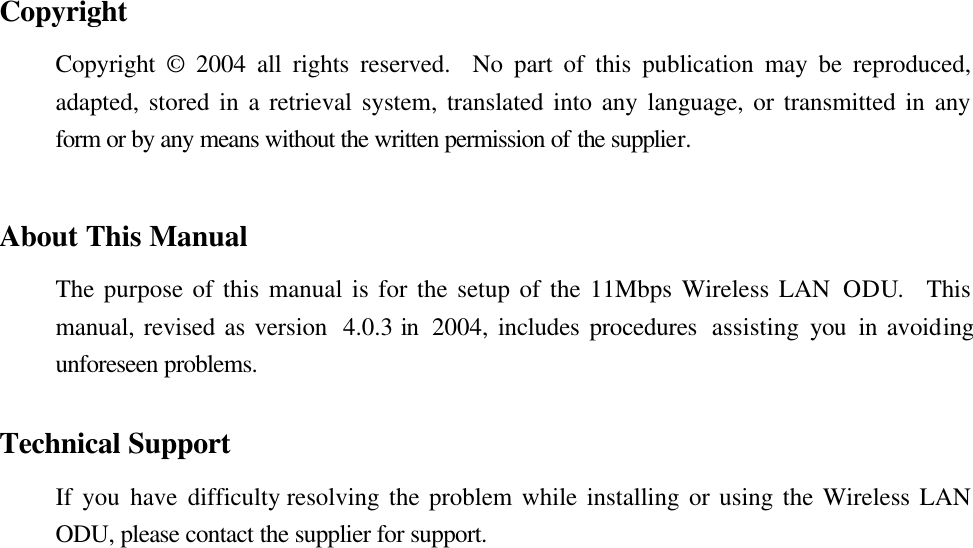 Copyright Copyright © 2004  all rights reserved.  No part of this publication may be reproduced, adapted, stored in a retrieval system, translated into any language, or transmitted in any form or by any means without the written permission of the supplier.   About This Manual The purpose of this manual is for the setup of the 11Mbps Wireless LAN ODU.  This manual, revised as version  4.0.3 in  2004, includes procedures  assisting you in avoiding unforeseen problems.    Technical Support If you have difficulty resolving the problem while installing or using the Wireless LAN ODU, please contact the supplier for support.  