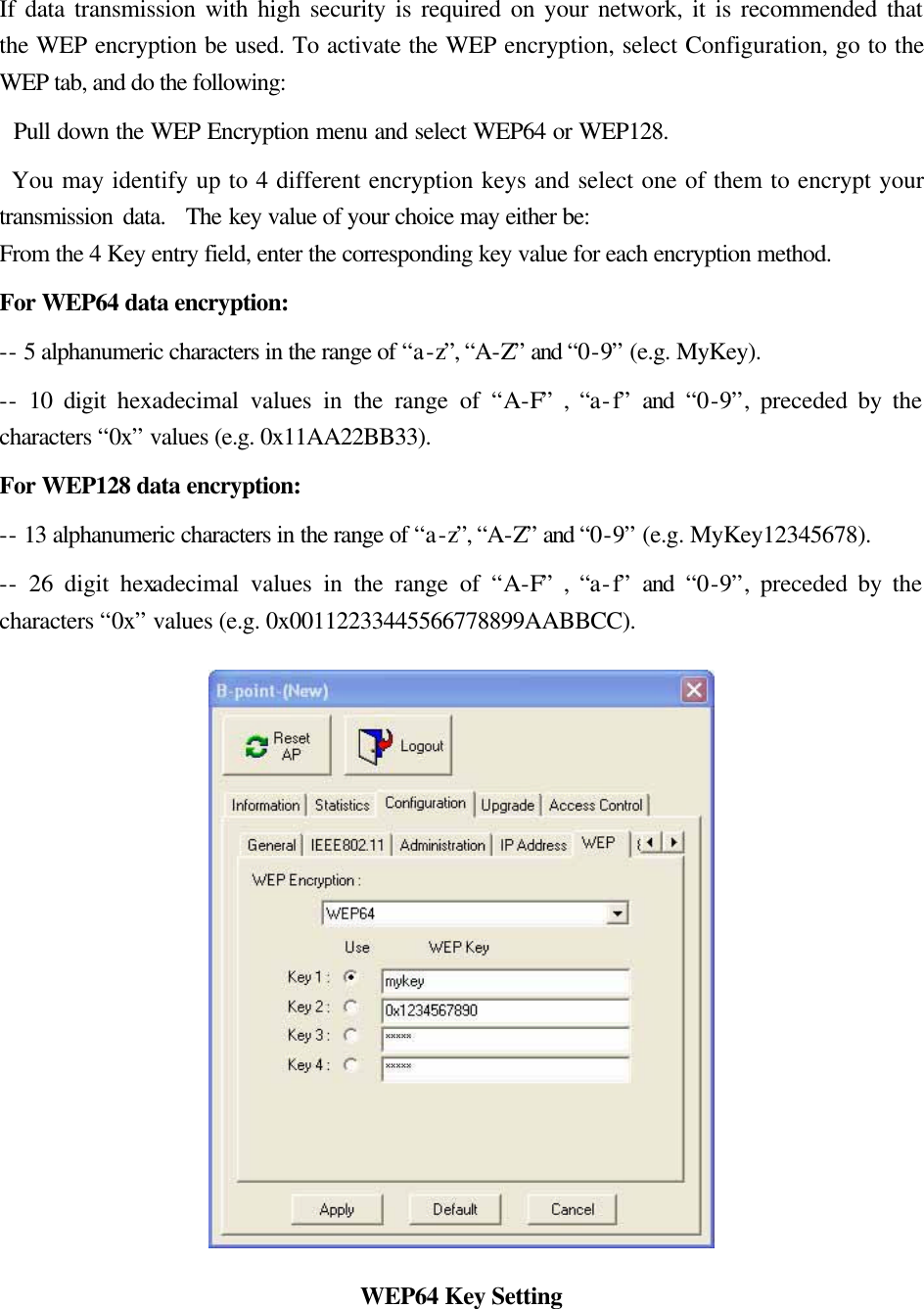 If data transmission with high security is required on your network, it is recommended that the WEP encryption be used. To activate the WEP encryption, select Configuration, go to the WEP tab, and do the following:     Pull down the WEP Encryption menu and select WEP64 or WEP128.    You may identify up to 4 different encryption keys and select one of them to encrypt your transmission data.  The key value of your choice may either be: From the 4 Key entry field, enter the corresponding key value for each encryption method.   For WEP64 data encryption:   -- 5 alphanumeric characters in the range of &ldquo;a-z&rdquo;, &ldquo;A-Z&rdquo; and &ldquo;0-9&rdquo; (e.g. MyKey).   -- 10 digit hexadecimal values in the range of &ldquo;A-F&rdquo; , &ldquo;a-f&rdquo; and &ldquo;0-9&rdquo;, preceded by the characters &ldquo;0x&rdquo; values (e.g. 0x11AA22BB33).   For WEP128 data encryption:   -- 13 alphanumeric characters in the range of &ldquo;a-z&rdquo;, &ldquo;A-Z&rdquo; and &ldquo;0-9&rdquo; (e.g. MyKey12345678).   -- 26 digit hexadecimal values in the range of &ldquo;A-F&rdquo; , &ldquo;a-f&rdquo; and &ldquo;0-9&rdquo;, preceded by the characters &ldquo;0x&rdquo; values (e.g. 0x00112233445566778899AABBCC).    WEP64 Key Setting 
