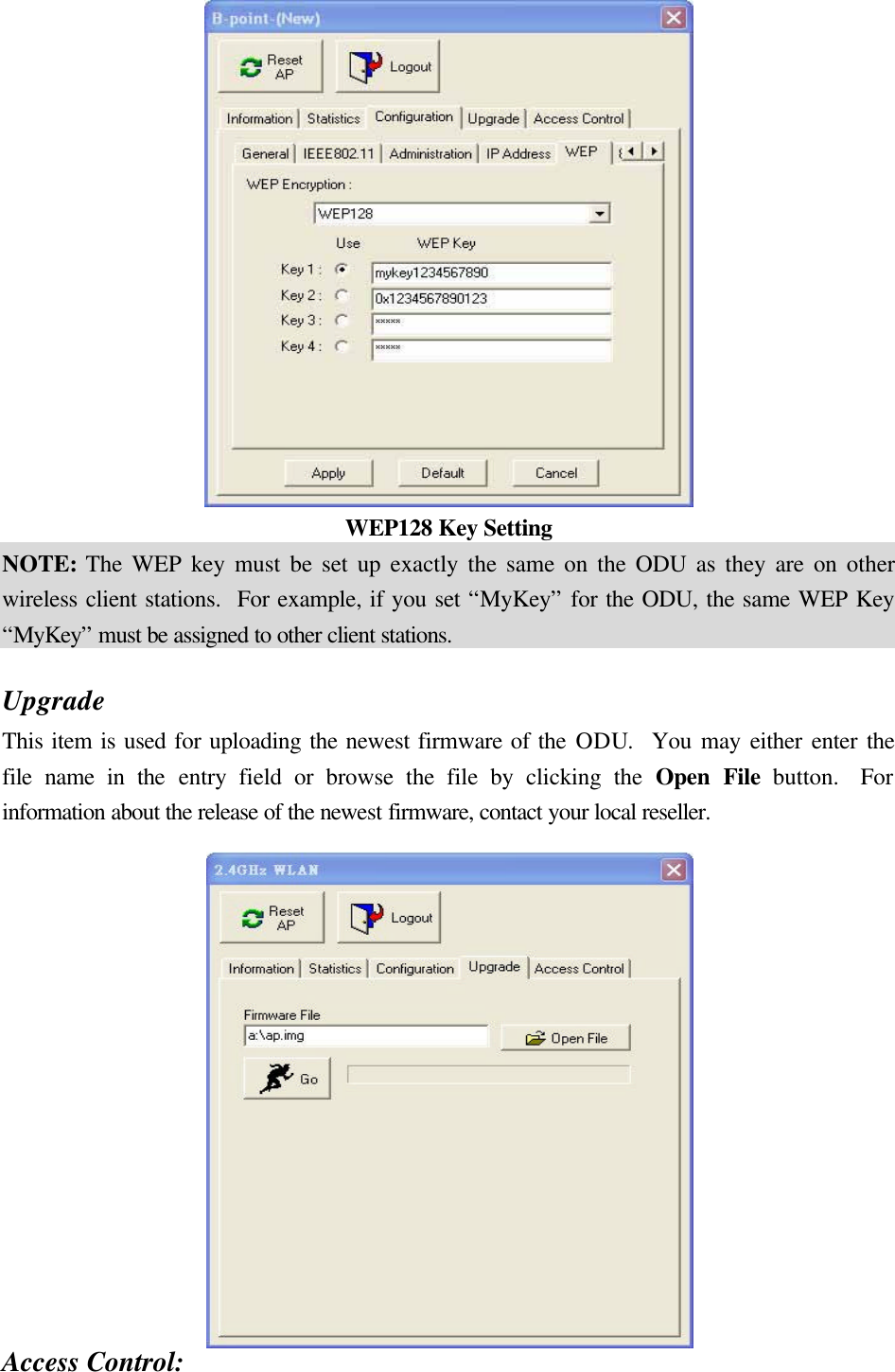  WEP128 Key Setting NOTE: The WEP key must be set up exactly the same on the ODU as they are on other wireless client stations.  For example, if you set “MyKey” for the ODU, the same WEP Key “MyKey” must be assigned to other client stations.  Upgrade This item is used for uploading the newest firmware of the ODU.  You may either enter the file name in the entry field or browse the file by clicking the Open File button.  For information about the release of the newest firmware, contact your local reseller.     Access Control: 