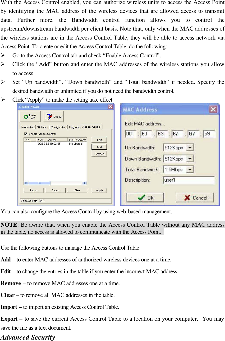 With the Access Control enabled, you can authorize wireless units to access the Access Point by identifying the MAC address of the wireless devices that are allowed access to transmit data. Further more, the Bandwidth control function allows you to control the upstream/downstream bandwidth per client basis. Note that, only when the MAC addresses of the wireless stations are in the Access Control Table, they will be able to access network via Access Point. To create or edit the Access Control Table, do the following:   Ø Go to the Access Control tab and check “Enable Access Control”.   Ø Click the “Add” button and enter the MAC addresses of the wireless stations you allow to access.   Ø Set “Up bandwidth”, “Down bandwidth” and “Total bandwidth” if needed. Specify the desired bandwidth or unlimited if you do not need the bandwidth control.   Ø Click “Apply” to make the setting take effect.        You can also configure the Access Control by using web-based management.    NOTE: Be aware that, when you enable the Access Control Table without any MAC address in the table, no access is allowed to communicate with the Access Point.    Use the following buttons to manage the Access Control Table: Add – to enter MAC addresses of authorized wireless devices one at a time. Edit – to change the entries in the table if you enter the incorrect MAC address. Remove – to remove MAC addresses one at a time. Clear – to remove all MAC addresses in the table. Import – to import an existing Access Control Table. Export – to save the current Access Control Table to a location on your computer.  You may save the file as a text document. Advanced Security   