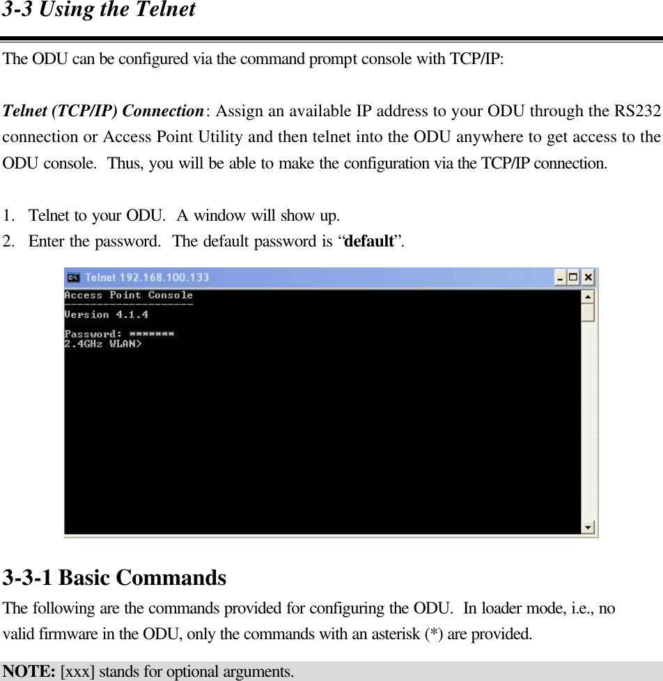 3-3 Using the Telnet The ODU can be configured via the command prompt console with TCP/IP:  Telnet (TCP/IP) Connection: Assign an available IP address to your ODU through the RS232 connection or Access Point Utility and then telnet into the ODU anywhere to get access to the ODU console.  Thus, you will be able to make the configuration via the TCP/IP connection.  1.  Telnet to your ODU.  A window will show up. 2.  Enter the password.  The default password is “default”.   3-3-1 Basic Commands The following are the commands provided for configuring the ODU.  In loader mode, i.e., no valid firmware in the ODU, only the commands with an asterisk (*) are provided. NOTE: [xxx] stands for optional arguments.  