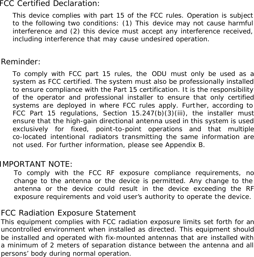 FCC Certified Declaration: This device complies with part 15 of the FCC rules. Operation is subject to the following two conditions: (1) This device may not cause harmful interference and (2) this device must accept any interference received, including interference that may cause undesired operation.  Reminder: To comply with FCC part 15 rules, the ODU must only be used as a system as FCC certified. The system must also be professionally installed to ensure compliance with the Part 15 certification. It is the responsibility of the operator and professional installer to ensure that only certified systems are deployed in where FCC rules apply. Further, according to FCC Part 15 regulations, Section 15.247(b)(3)(iii), the installer must ensure that the high-gain directional antenna used in this system is used exclusively for fixed, point-to-point operations and that multiple co-located intentional radiators transmitting the same information are not used. For further information, please see Appendix B.  IMPORTANT NOTE:  To comply with the FCC RF exposure compliance requirements, no change to the antenna or the device is permitted. Any change to the antenna or the device could result in the device exceeding the RF exposure requirements and void user’s authority to operate the device.  FCC Radiation Exposure Statement This equipment complies with FCC radiation exposure limits set forth for an uncontrolled environment when installed as directed. This equipment should be installed and operated with fix-mounted antennas that are installed with a minimum of 2 meters of separation distance between the antenna and all persons’ body during normal operation.   